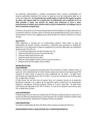 Los pacientes diagnosticados y tratados precozmente tienen mayores posibilidades de
alcanzar coeficiente intelectual (CI) normal. La edad de inicio del tratamiento debe ser la
misma del diagnóstico. Se recomienda que cuando exista un valor de TSH superior al punto
de corte, y por alguna razón no se pueda hacer la confirmación con la medición de T4, se
debe proceder a tomar una muestra de sangre para almacenar el suero y hacer
posteriormente el análisis, pero mientras tanto se inicia el tratamiento; sin embargo, esto es
solo en situaciones excepcionales.
El fármaco de elección es la λ-tiroxina (Levotiroxina) sintética debido a su segura absorción y a
su potencia uniforme. Las dosis varían en función de la gravedad del proceso y de la edad. La
recomendación inicial es 12,5 μg/Kg de peso, administrada en la mañana, disueltas en un poco
de agua.
Seguimiento:
Debe asegurarse a consulta con un endocrinólogo pediatra. Debe haber un plan de
evaluaciones de función tiroidea, crecimiento y desarrollo para garantizar la dosificación
óptima de L-T4, la adherencia al régimen terapéutico y la nutrición adecuada y las mediciones
oportunas de L-T4 y TSH, así:
 2 y 4 semanas después de iniciada la terapia con L-T4;
 Cada mes durante los primeros seis meses de vida;
 Cada dos meses hasta el primer año;
 Cada tres meses hasta los tres años;
 Cada seis meses después del tercer año y hasta los 10 años, y
 Después de los 10 años según criterio médico
DEFINICIÓN DE CASO
CASO PROBABLE
1 Recién nacido con prueba de tamización para TSH neonatal en cordón umbilical mayor al
punto de corte establecido de 15 mUI/L. Recién nacido con prueba de tamización para TSH
neonatal en talón mayor al punto de corte establecido de 10 mUI/L. Se debe hacer
confirmación por laboratorio con TSH Y T4 libre. En caso de no disponer de la técnica para
T4L, se debe hacer T4 total.
2 Todo menor de tres años que al examen físico se le detecte retardo en el desarrollo
psicomotor asociado o no a alguno de los siguientes signos: trastornos en la alimentación,
hipotonía, macroglosia, fontanela posterior amplia (> 5 mm) y baja talla. Se debe hacer
confirmación por laboratorio con TSH Y T4 libre. En caso de no disponer de la técnica para
T4L, se debe hacer T4 total.
CASO CONFIRMADO
Pruebas bioquímicas en suero con niveles altos de TSH para la edad (en general mayor de 5 o
el valor de referencia del laboratorio) y valor bajo para T4L. Se debe considerar también valor
T4l en el límite inferior. Notificación inmediata. Control con pediatra.
CASO DESCARTADO
Se confirma el Resultados de TSH y T4L dentro de los valores normales de referencia.
PROCEDIMIENTO PARA EL CASO CAPTADO EN LA TAMIZACIÓN NEONATAL
 