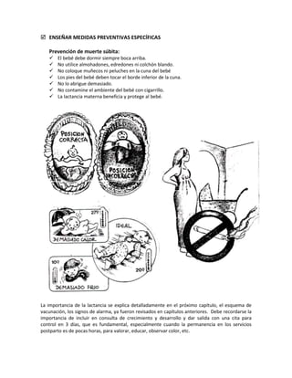  ENSEÑAR MEDIDAS PREVENTIVAS ESPECÍFICAS
Prevención de muerte súbita:
 El bebé debe dormir siempre boca arriba.
 No utilice almohadones, edredones ni colchón blando.
 No coloque muñecos ni peluches en la cuna del bebé
 Los pies del bebé deben tocar el borde inferior de la cuna.
 No lo abrigue demasiado.
 No contamine el ambiente del bebé con cigarrillo.
 La lactancia materna beneficia y protege al bebé.
La importancia de la lactancia se explica detalladamente en el próximo capítulo, el esquema de
vacunación, los signos de alarma, ya fueron revisados en capítulos anteriores. Debe recordarse la
importancia de incluir en consulta de crecimiento y desarrollo y dar salida con una cita para
control en 3 días, que es fundamental, especialmente cuando la permanencia en los servicios
postparto es de pocas horas, para valorar, educar, observar color, etc.
 
