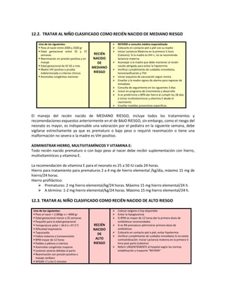12.2. TRATAR AL NIÑO CLASIFICADO COMO RECIÉN NACIDO DE MEDIANO RIESGO
Uno de los siguientes:
 Peso al nacer entre 2000 y 2500 gr
 Edad gestacional entre 35 y 37
semanas
 Reanimación sin presión positiva y sin
masaje
 Edad gestacional de 42 SG o más
 Madre VIH positiva o prueba
indeterminada o criterios clínicos
 Anomalías congénitas menores
RECIÉN
NACIDO
DE
MEDIANO
RIESGO
 REFERIR a consulta médica especializada
 Colocarlo en contacto piel a piel con su madre
 Iniciar Lactancia Materna en la primera ½ hora
(Calostro). Si la madre es VIH +, no se recomienda
lactancia materna
 Aconsejar a la madre que debe mantener al recién
nacido abrigado para evitar la hipotermia
 Verificar cumplimiento de cuidados inmediatos,
hemoclasificación y TSH
 Iniciar esquema de vacunación según norma
 Enseñar a la madre signos de alarma para regresar de
inmediato
 Consulta de seguimiento en los siguientes 3 días
 Incluir en programa de Crecimiento y desarrollo
 Si es pretérmino o BPN dar hierro al cumplir los 28 días
e iniciar multivitamínicos y vitamina E desde el
nacimiento
 Enseñar medidas preventivas específicas
El manejo del recién nacido de MEDIANO RIESGO, incluye todos los tratamientos y
recomendaciones expuestos anteriormente en el de BAJO RIESGO, sin embargo, como el riesgo del
neonato es mayor, es indispensable una valoración por el pediatra en la siguiente semana, debe
vigilarse estrechamente ya que es prematuro o bajo peso o requirió reanimación o tiene una
malformación no severa o la madre es VIH positivo.
ADMINISTRAR HIERRO, MULTIVITAMÍNICOS Y VITAMINA E:
Todo recién nacido prematuro o con bajo peso al nacer debe recibir suplementación con hierro,
multivitamínicos y vitamina E.
La recomendación de vitamina E para el neonato es 25 a 50 IU cada 24 horas.
Hierro para tratamiento para prematuros 2 a 4 mg de hierro elemental /kg/día, máximo 15 mg de
hierro/24 horas.
Hierro profiláctico:
 Prematuros: 2 mg hierro elemental/kg/24 horas. Máximo 15 mg hierro elemental/24 h.
 A término: 1-2 mg hierro elemental/kg/24 horas. Máximo 15 mg hierro elemental/24 h.
12.3. TRATAR AL NIÑO CLASIFICADO COMO RECIÉN NACIDO DE ALTO RIESGO
Uno de los siguientes:
 Peso al nacer < 2.000gr o > 4000 gr
 Edad gestacional menor a 35 semanas
 Pequeño para la edad gestacional
 Temperatura axilar < 36.0 o >37.5°C
 Dificultad respiratoria
 Taquicardia
 Fiebre materna o Corioamnioitis
 RPM mayor de 12 horas
 Palidez o plétora o ictericia
 Anomalías congénitas mayores
 Lesiones severas debidas al parto
 Reanimación con presión positiva o
masaje cardíaco
 APGAR <7 a los 5 minutos
RECIÉN
NACIDO
DE
ALTO
RIESGO
 Colocar oxígeno si hay disponible
 Evitar la hipoglucemia
 Si RPM es mayor de 12 horas dar la primera dosis de
antibióticos recomendados
 Si es RN prematuro administrar primera dosis de
antibióticos
 Colocarlo en contacto piel a piel, evitar hipotermia
 Verificar cumplimiento de cuidados inmediatos Si no existe
contraindicación: Iniciar Lactancia materna en la primera ½
hora post parto (calostro)
 Referir URGENTEMENTE al hospital según las normas
estabilización y trasporte “REFIERA”
 