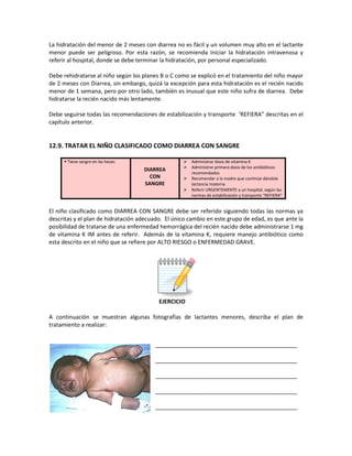 La hidratación del menor de 2 meses con diarrea no es fácil y un volumen muy alto en el lactante
menor puede ser peligroso. Por esta razón, se recomienda iniciar la hidratación intravenosa y
referir al hospital, donde se debe terminar la hidratación, por personal especializado.
Debe rehidratarse al niño según los planes B o C como se explicó en el tratamiento del niño mayor
de 2 meses con Diarrea, sin embargo, quizá la excepción para esta hidratación es el recién nacido
menor de 1 semana, pero por otro lado, también es inusual que este niño sufra de diarrea. Debe
hidratarse la recién nacido más lentamente.
Debe seguirse todas las recomendaciones de estabilización y transporte ‘REFIERA” descritas en el
capítulo anterior.
12.9. TRATAR EL NIÑO CLASIFICADO COMO DIARREA CON SANGRE
 Tiene sangre en las heces
DIARREA
CON
SANGRE
 Administrar dosis de vitamina K
 Administrar primera dosis de los antibióticos
recomendados
 Recomendar a la madre que continúe dándole
lactancia materna
 Referir URGENTEMENTE a un hospital, según las
normas de estabilización y transporte “REFIERA”
El niño clasificado como DIARREA CON SANGRE debe ser referido siguiendo todas las normas ya
descritas y el plan de hidratación adecuado. El único cambio en este grupo de edad, es que ante la
posibilidad de tratarse de una enfermedad hemorrágica del recién nacido debe administrarse 1 mg
de vitamina K IM antes de referir. Además de la vitamina K, requiere manejo antibiótico como
esta descrito en el niño que se refiere por ALTO RIESGO o ENFERMEDAD GRAVE.
EJERCICIO
A continuación se muestran algunas fotografías de lactantes menores, describa el plan de
tratamiento a realizar:
_____________________________________________
_____________________________________________
_____________________________________________
_____________________________________________
_____________________________________________
 
