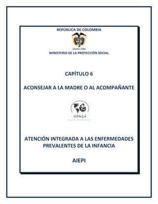 REPÚBLICA DE COLOMBIA
MINISTERIO DE LA PROTECCIÓN SOCIAL
CAPÍTULO 6
ACONSEJAR A LA MADRE O AL ACOMPAÑANTE
ATENCIÓN INTEGRADA A LAS ENFERMEDADES
PREVALENTES DE LA INFANCIA
AIEPI
 