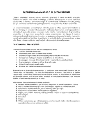 ACONSEJAR A LA MADRE O AL ACOMPAÑANTE
Usted ha aprendido a evaluar y tratar a los niños y quizá esto es similar a la forma en que ha
realizado una consulta hasta ahora, sin embargo, la consulta ideal es aquella en la cual además de
tratar al niño, se informa a la madre los riesgos de la enfermedad, cuándo debe consultar, cómo y
por qué administrar el tratamiento y cómo prevenir los nuevos episodios de dicha enfermedad.
Los conocimientos sobre cómo alimentar, estimular, cuidar al niño y prevenir enfermedades se
dan con tiempo y en consultas individuales a las madres de altos recursos, pero la población más
vulnerable, la que debe conocer y manejar mucho más las recomendaciones de promoción y
prevención, es la que menos acceso tiene a estos conocimientos y en algunas de nuestras
instituciones de salud, se dan en conferencias a un grupo de madres, sobre temas tan importantes
como la alimentación de los niños, sin verificar si el contenido de las mismas es claro o no para
ellas. Es por esto que, quizá este sea el capítulo más importante de esta Estrategia.
OBJETIVOS DEL APRENDIZAJE:
Este capítulo describe y le permite practicar las siguientes tareas:
♦ Evaluar la alimentación del niño
♦ Recomendaciones sobre la alimentación del niño.
♦ Determinar los problemas de alimentación y alteraciones del crecimiento
♦ Aconsejar a la madre para mejorar los problemas de alimentación
♦ Consejos para el manejo del maltrato infantil y recomendaciones de buen trato
♦ Recomendaciones para que el niño se desarrolle mejor
♦ Utilización de la tarjeta para la madre
♦ Aconsejar a la madre acerca de su propia salud
Antes de iniciar el desarrollo de este capítulo, es importante tener en cuenta la forma en que nos
comunicamos con las madres. Los datos que intercambian las madres y los médicos se vuelven
comunicación cuando estos logran mejorar la actitud de los dos. El intercambio de información
que produce cambios en la actitud genera procesos de comunicación efectivos, que permiten
obtener un adecuado tratamiento de los niños.
Para informar adecuadamente a las madres podemos:
 Dividir la información técnica que es difícil y complicada en información sencilla y breve.
 Usar la información anterior que tiene la madre para exponer los conceptos nuevos.
 Relacionar la información nueva, con la anterior y con la que sigue.
 Concentrarse en trasmitir la información más importante.
 Repetir, usar palabras diferentes, reiterar, enfatizar e insistir en las acciones importantes.
 Usar ejemplos.
 Demostrar.
 Dibujar.
 Utilizar cualquier cosa que esté a su alcance para hacer que la madre entienda las acciones
que debe realizar para el cuidado de su hijo.
 