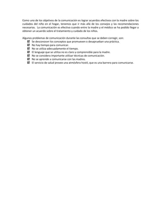 Como uno de los objetivos de la comunicación es lograr acuerdos efectivos con la madre sobre los
cuidados del niño en el hogar, tenemos que ir más allá de los consejos y las recomendaciones
necesarias. La comunicación es efectiva cuando entre la madre y el médico se ha podido llegar a
obtener un acuerdo sobre el tratamiento y cuidado de los niños.
Algunos problemas de comunicación durante las consultas que se deben corregir, son:
 Se desconocen los conceptos que promueven o desaprueban una práctica.
 No hay tiempo para comunicar.
 No se utiliza adecuadamente el tiempo.
 El lenguaje que se utiliza no es claro y comprensible para la madre.
 No se considera importante utilizar técnicas de comunicación.
 No se aprende a comunicarse con las madres.
 El servicio de salud provee una atmósfera hostil, que es una barrera para comunicarse.
 