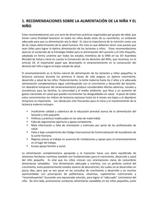 1. RECOMENDACIONES SOBRE LA ALIMENTACIÓN DE LA NIÑA Y EL
NIÑO
Estas recomendaciones son una serie de directrices prácticas organizadas por grupos de edad, que
tienen como finalidad favorecer en todos los niños desde antes de su nacimiento, un ambiente
adecuado para que su alimentación sea la ideal. Es clara la importancia de la nutrición como una
de las claves determinantes de la salud humana. Por esto es que debemos tener unas pautas que
sean útiles para lograr la óptima alimentación de los lactantes y niños. Estas recomendaciones
abarcan el contenido de la Estrategia Global para la alimentación del Lactante y el niño Pequeño,
adoptada en forma unánime por todos los estados miembros de la OMS en las 55ª Asamblea
Mundial de Salud y tiene en cuenta la Convención de los derechos del Niño, que reconoce, en el
artículo 24, el importante papel que desempeña el amamantamiento en la consecución del
derecho del niño a lograr el mejor estado de salud.
El amamantamiento es la forma natural de alimentación de los lactantes y niños pequeños; la
lactancia exclusiva durante los primeros 6 meses de vida asegura un óptimo crecimiento,
desarrollo y salud de los niños. Posteriormente, la leche materna hasta los 2 años y la adecuada
alimentación complementaria sigue contribuyendo con el crecimiento y desarrollo del lactante.
Un abandono temprano del amamantamiento produce considerables efectos adversos, sociales y
económicos para las familias, la comunidad y el medio ambiente, que lleva a un aumento de
gastos nacionales en salud que pueden incrementar las desigualdades en salud. A pesar de todos
estos conocimientos los índices de lactancia exclusiva hasta los 6 meses son bajos y el abandono
temprano es importante. Los obstáculos más frecuentes para el inicio y el mantenimiento de la
lactancia materna incluyen:
 Insuficiente calidad y cobertura de la educación prenatal acerca de la alimentación del
lactante y niño pequeño.
 Políticas y prácticas inadecuadas en las salas de maternidad.
 Falta de seguimiento oportuno y apoyo competente.
 Mala información y falta de orientación y estímulos por parte de los profesionales de
salud.
 Falta o bajo cumplimiento del Código Internacional de Comercialización de Sucedáneos de
la Leche Humana.
 Regreso precoz al trabajo en ausencia de instalaciones y apoyo para el amamantamiento
en el lugar de trabajo.
 Escaso apoyo familiar y social.
La alimentación complementaria apropiada y la transición hacia una dieta equilibrada de
alimentos familiares nutritivos también son fundamentales para el crecimiento, desarrollo y salud
del niño pequeño. Es vital que los niños crezcan con orientaciones claras de costumbres
alimentarias saludables. Una alimentación adecuada y nutritiva, con un perfecto control del
crecimiento, evita posteriormente estados severos de desnutrición, los cuales no se desarrollan en
pocos días, pero que se ven pasar en las consultas de crecimiento y desarrollo y en muchas
oportunidades con prescripción de polifarmacia, vitaminas, suplementos nutricionales y
“reconstituyentes” buscando una equivocada solución, para lograr el “adecuado” crecimiento del
niño. De otro lado, promocionar conductas alimentarias saludables en los niños pequeños, junto
 