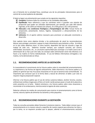 con el fomento de la actividad física, constituye una de las principales intervenciones para el
control de la actual epidemia de obesidad.
El ideal es lograr una alimentación que cumpla con los siguientes requisitos:
 Completa: Contiene todos los nutrientes en las cantidades adecuadas.
 Equilibrada: Hace referencia a que los nutrientes entre sí guarden una relación de
proporción para poder ser utilizados óptimamente, por ejemplo, por cada 100 calorías
ingeridas, el 45 a 65% son hidratos de carbono, 25 a 35% grasas y 10 a 15% proteínas.
 Adecuada a las condiciones fisiológicas y fisiopatológicas del niño: Incluye forma de
preparación, presentación, textura, higiene, manipulación y almacenamiento de los
alimentos.
 Suficiente: En el aporte calórico necesario para promover un adecuado crecimiento y
desarrollo.
Este capítulo tiene como objetivo brindar a los profesionales de salud las recomendaciones
básicas, para proteger, promover y apoyar la mejor alimentación para lactantes y niños. Se enfoca
en lo que todos debemos hacer, el cómo hacerlo, dependerá del tipo de consulta y lugar de
trabajo de cada uno. Debemos recordar siempre, que cualquier consulta, por control,
enfermedad, vacunación, etc., es una buena oportunidad para aconsejar a la madre acerca de la
alimentación de su hijo y por otro lado, los consejos sobre alimentación serán más efectivos si se
hacen a las madres en forma individualizada. El uso de folletos informativos entregados a las
madres, no ha demostrado ser eficaz.
1.1. RECOMENDACIONES ANTES DE LA GESTACIÓN
Es trascendental el conocimiento de los futuros padres sobre la necesidad del amamantamiento,
su importancia y las formas de lograrlo exitosamente. Debe informarse a los futuros padres y al
público en general que hay muy pocas situaciones en las que la lactancia está contraindicada. Es
importante que conozcan que es la forma ideal y natural de alimentar al bebé y por esto no
requiere ninguna preparación especial.
Informar a los futuros padres que el uso de ciertas sustancia (tabaco, alcohol, heroína, cocaína,
anfetaminas) conlleva riesgos para el feto y el recién nacido porque pasan a través de la placenta y
están presentes en la leche. Deberá orientarse a los futuros padres sobre estas situaciones y
recomendar el no embarazarse, mientras exista la ingesta de estas sustancias.
Deberían utilizarse los medios de comunicación para mostrar el amamantamiento como la forma
normal, natural y óptima de alimentar los lactantes y niños pequeños.
1.2. RECOMENDACIONES DURANTE LA GESTACIÓN
Todas las consultas prenatales deben fomentar la lactancia materna. Todos deben conocer que, el
amamantamiento es la manera natural y específica de nuestra especie para alimentar los hijos y,
por lo tanto, no se requieren pruebas que lo apoyen, además el amamantamiento exclusivo
 