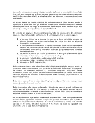 durante los primeros seis meses de vida, es entre todas las formas de alimentación, el modelo de
referencia o norma con el que se deben comparar los demás en cuanto a crecimiento, desarrollo,
salud y todos los demás resultados a corto y largo plazo, por lo tanto no es necesario demostrar su
superioridad.
Los futuros padres que tomen la decisión de amamantar deberán recibir refuerzo positivo y
aprobación de su decisión y los que muestren la intención de alimentar con fórmula deberían
recibir información de los riesgos e inconvenientes de la decisión de no amamantar (ver más
adelante), para asegurarse que toman una decisión informada.
En conjunto con los grupos de preparación prenatal, todos los futuros padres deberán recibir
educación individualizada sobre la alimentación de sus hijos que incluya los siguientes pasos:
 La duración óptima de la lactancia, la importancia de su exclusividad durante los
primeros 6 meses y de su continuación hasta los 2 años junto con una adecuada
alimentación complementaria.
 La fisiología del amamantamiento, incluyendo información sobre la postura y el agarre
correctos, los signos precoces de hambre, los signos de amamantamiento eficaz y de la
variabilidad de la frecuencia y duración de las tetadas que puede esperarse cuando se
alimenta a demanda.
 Las prácticas rutinarias que se sabe que favorecen el inicio y el establecimiento de la
lactancia desde el momento en que el nacimiento tiene lugar.
 La prevención y solución de los problemas durante la lactancia.
 Como extraer, recoger y almacenar la leche humana.
 Los riesgos de decidir no amamantar.
En los programas de educación sobre alimentación infantil se debería incluir a padres, abuelos y
cuidadores, para crear un ambiente social que apoye la alimentación del lactante y niño pequeño.
Las mujeres con necesidades especiales (Ej.: primíparas, inmigrantes, desplazadas, madres
adolescentes, madres solas, madres que han tenido dificultades previas y/o fracasos en lactancias
anteriores, mujeres con embarazos múltiples) deberán recibir cuidados y apoyo adaptados a sus
necesidades concretas.
Debe desaconsejarse el uso de tabaco (cigarrillo, pipa, tabaco) y se debe buscar ayuda para que
estas mujeres abandonen esta práctica.
Debe recomendarse a las mujeres embarazadas y lactantes que eviten el alcohol, explicando los
riesgos para el desarrollo del feto durante el embarazo y los efectos adversos para el
amamantamiento y para el lactante. Si ocasionalmente se consume alguna bebida alcohólica debe
evitarse el amamantamiento en las 2 horas posteriores.
No hay requerimientos especiales durante el embarazo y la lactancia. Debe aconsejarse una dieta
nutricionalmente equilibrada, orientada a lograr una ganancia adecuada de peso durante el
embarazo y prevenir excesos o deficiencias. Asegurar los suplementos de hierro y ácido fólico de
acuerdo con la norma. El estado nutricional de las madres no afecta su capacidad para
amamantar salvo en casos de malnutrición severa.
 