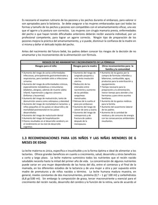 Es necesario el examen rutinario de los pezones y los pechos durante el embarazo, para valorar si
son apropiados para la lactancia. Se debe asegurar a las mujeres embarazadas que casi todas las
formas y tamaño de los pechos y pezones son compatibles con el amamantamiento eficaz, una vez
que el agarre y la postura son correctos. Las mujeres con cirugía mamaria previa, enfermedades
del pecho o que hayan tenido dificultades anteriores deberán recibir asesoría individual, por un
profesional competente, para lograr un agarre correcto. Ningún tipo de preparación de los
pezones mejora la práctica del amamantamiento, y si puede, disminuir la confianza de la madre en
sí misma y dañar el delicado tejido del pecho.
Antes del nacimiento del futuro bebé, los padres deben conocer los riesgos de la decisión de no
amamantar y los inconvenientes de la alimentación con fórmula.
RIESGOS DE NO AMAMANTAR E INCONVENIENTES DE LA FÓRMULA
Riesgos para el niño Riesgos para la madre Otros inconvenientes para la
familia y la comunidad
 Aumento del riesgo de varias enfermedades
infecciosas, principalmente gastrointestinales y
respiratorias, pero también otitis e infecciones
urinarias.
 Aumento del riesgo de enfermedades crónicas,
especialmente metabólicas e inmunitarias
(diabetes, alergias), además de muerte súbita
infantil, hipertensión y algunos cánceres
(linfomas y leucemias).
 Aumento del riesgo de malnutrición, tanto de
desnutrición severa como sobrepeso y obesidad.
 Aumento del riesgo de mortalidad en lactantes y
niños pequeños en los países en desarrollo y de
mortalidad postneonatal en los países
desarrollados
 Aumento del riesgo de maloclusión dental
 Aumento del riesgo de hospitalización
 Peores resultados en el desarrollo cerebral y en
el rendimiento en los test de desarrollo
cognitivo.
 Aumento del riesgo de
sangrado posparto y
más lenta involución
uterina.
 Reducción de los
intervalos entre
nacimiento y aumento
de las pérdidas
sanguíneas
menstruales.
 Retraso de la vuelta al
peso pre-embarazo
 Aumento del riesgo de
cáncer de seno y ovario.
 Aumento del riesgo de
osteoporosis y de
fractura de cadera
después de la
menopausia.
 Aumento de los gastos por la
compra de formulas infantiles y
biberones, combustible, agua,
productos para la esterilización y
equipamiento.
 Tiempo necesario para la
preparación y la alimentación,
menor tiempo para atender a los
hermanos y para otros asuntos
familiares.
 Aumento de los gastos médicos
para la familia.
 Aumento del ausentismo laboral
de los padres.
 Aumento de la cantidad de
residuos y de consumo de energía
con las consecuencias ambientales
resultantes.
1.3 RECOMENDACIONES PARA LOS NIÑOS Y LAS NIÑAS MENORES DE 6
MESES DE EDAD
La leche materna es única, específica e insustituible y es la forma óptima e ideal de alimentar a los
lactantes. Ofrece grandes beneficios en cuanto a crecimiento, salud, desarrollo y otros beneficios
a corto y largo plazo. La leche materna suministra todos los nutrientes que el recién nacido
saludable necesita hasta la mitad del primer año de vida. La concentración de algunos nutrientes
puede variar en una mujer dependiendo de las horas del día, entre el comienzo y el final de la
mamada, en los diferentes estadios de la lactancia y de una mujer a otra y por supuesto entre
madre de prematuros y de niños nacidos a término. La leche humana madura muestra, en
general, niveles constantes de dos macronutrientes, proteína (0,7 – 1 gr/ 100 ml) y carbohidratos
(6,8 gr/100 ml). Sin embargo la composición de grasa, tercer macronutriente y esencial para el
crecimiento del recién nacido, desarrollo del cerebro y la función de la retina, varía de acuerdo al
 