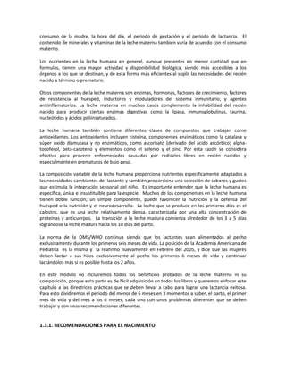 consumo de la madre, la hora del día, el periodo de gestación y el periodo de lactancia. El
contenido de minerales y vitaminas de la leche materna también varía de acuerdo con el consumo
materno.
Los nutrientes en la leche humana en general, aunque presentes en menor cantidad que en
formulas, tienen una mayor actividad y disponibilidad biológica, siendo más accesibles a los
órganos a los que se destinan, y de esta forma más eficientes al suplir las necesidades del recién
nacido a término o prematuro.
Otros componentes de la leche materna son enzimas, hormonas, factores de crecimiento, factores
de resistencia al huésped, inductores y moduladores del sistema inmunitario, y agentes
antiinflamatorios. La leche materna en muchos casos complementa la inhabilidad del recién
nacido para producir ciertas enzimas digestivas como la lipasa, inmunoglobulinas, taurina,
nucleótidos y ácidos poliinsaturados.
La leche humana también contiene diferentes clases de compuestos que trabajan como
antioxidantes. Los antioxidantes incluyen cisteína, componentes enzimáticos como la catalasa y
súper oxido dismutasa y no enzimáticos, como ascorbato (derivado del ácido ascórbico) alpha-
tocoferol, beta-caroteno y elementos como el selenio y el zinc. Por esta razón se considera
efectiva para prevenir enfermedades causadas por radicales libres en recién nacidos y
especialmente en prematuros de bajo peso.
La composición variable de la leche humana proporciona nutrientes específicamente adaptados a
las necesidades cambiantes del lactante y también proporciona una selección de sabores y gustos
que estimula la integración sensorial del niño. Es importante entender que la leche humana es
específica, única e insustituible para la especie. Muchos de los componentes en la leche humana
tienen doble función; un simple componente, puede favorecer la nutrición y la defensa del
huésped o la nutrición y el neurodesarrollo. La leche que se produce en los primeros días es el
calostro, que es una leche relativamente densa, caracterizada por una alta concentración de
proteínas y anticuerpos. La transición a la leche madura comienza alrededor de los 3 a 5 días
lográndose la leche madura hacía los 10 días del parto.
La norma de la OMS/WHO continua siendo que los lactantes sean alimentados al pecho
exclusivamente durante los primeros seis meses de vida. La posición de la Academia Americana de
Pediatría es la misma y la reafirmó nuevamente en Febrero del 2005, y dice que las mujeres
deben lactar a sus hijos exclusivamente al pecho los primeros 6 meses de vida y continuar
lactándolos más si es posible hasta los 2 años.
En este módulo no incluiremos todos los beneficios probados de la leche materna ni su
composición, porque esta parte es de fácil adquisición en todos los libros y queremos enfocar este
capítulo a las directrices prácticas que se deben llevar a cabo para lograr una lactancia exitosa.
Para esto dividiremos el periodo del menor de 6 meses en 3 momentos a saber, el parto, el primer
mes de vida y del mes a los 6 meses, cada uno con unos problemas diferentes que se deben
trabajar y con unas recomendaciones diferentes.
1.3.1. RECOMENDACIONES PARA EL NACIMIENTO
 