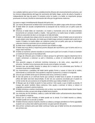 Los cuidados óptimos para el inicio y establecimiento eficaces del amamantamiento exclusivo, son
los mismos independientes del lugar de nacimiento del bebé, hogar, centro de salud u hospital; e
independiente del tipo de parto. El contacto entre la madre y su bebé, es importante porque
promueve el vínculo y facilita la colonización del niño por los gérmenes maternos.
Los pasos a seguir inmediatamente después del parto son:
 Las manos del personal se deben lavar correctamente con jabón y agua antes de tocar al bebé.
 El bebé debe ser secado completamente (a excepción de las manos) con un paño suave de
algodón.
 Entonces el bebé debe ser mostrado a la madre y mantenido cerca de ella sosteniéndolo
brevemente en contacto mejilla a mejilla. Esto permite a la madre besar al bebé y también
facilita la costumbre de decir un mensaje en el oído del bebé.
 El bebé es colocado boca abajo entre los senos de la madre. Tanto el bebé como el seno de la
madre deben estar desnudos, de modo que el bebé tenga contacto completo piel-a-piel con su
madre. El bebé y la madre deben ser cubiertos juntos con un paño, para que se mantengan
calientes mientras continúen con en contacto piel-a-piel.
 Se debe tener cuidado especial para prevenir que el bebé se caiga.
 El bebé está muy alerta y responsivo pronto después del nacimiento y por lo tanto está en su
mejor nivel instintivo.
 El bebé se mantiene caliente estando en contacto piel-a-piel con la madre. El tacto es también
un estímulo fuerte para el neurodesarrollo.
 El riesgo de infección para el bebé se reduce porque los gérmenes seguros (bacterias) de la
madre comienzan a colonizar su piel e intestinos, y evitan el crecimiento de gérmenes
dañinos.
 Esta posición asegura el estímulo instintivo temprano y da calor, amor, seguridad y el
alimento. También inicia el proceso del vínculo entre el bebé y la madre.
 Siempre que sea posible, levante la cabeza de la madre en una almohada para facilitar el
contacto visual entre madre-bebé.
 Los movimientos y pataditas del bebé darán golpes firmes y suaves al útero de la madre,
estimulando su contracción. Esto ayudará a expulsar la placenta y a reducir el sangrado.
 Una vez que el bebé siente que el alimento está cerca, comienza a salivar.
 El olor del pecho es un estímulo fuerte que conduce al bebé hacia el pezón. El sentido del
olfato del bebé está bien desarrollado. El olor de una sustancia secretada por el pezón es
similar al olor de una sustancia en el líquido amniótico que rodea al bebé en el útero.
 El Masaje que da el bebé al pezón lo hace protruir. Esto ayuda a que el bebé se prenda. El
masaje del pezón también libera oxitocina. Esto ayuda a contraer el útero, a reducir el
sangrado y a prevenir anemia materna.
 El bebé comienza a realizar movimientos con su boca. Las manos del bebé deben tener líquido
amniótico en ellas, ya que esto dirige al bebé hacia el pezón.
 Los músculos de los hombros, cadera y cuello del bebé están suficientemente desarrollados
para ayudarlo a moverse.
 Incluso con su visión limitada, el bebé puede ver la areola. Si el bebé levanta su cabeza,
también puede ver la cara de su madre.
 El bebé entonces alcanza el pezón, levanta su cabeza y consigue prenderse en forma agradable
al pezón con su boca bien abierta para tomar una gran porción del pecho.
 Este primer contacto piel-a-piel debe continuar hasta que el bebé termina de amamantarse
por primera vez
 