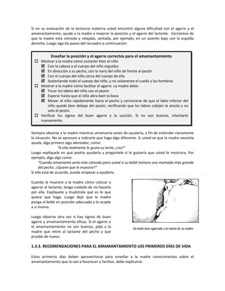 Si en su evaluación de la lactancia materna usted encontró alguna dificultad con el agarre y el
amamantamiento, ayude a la madre a mejorar la posición y el agarre del lactante. Cerciórese de
que la madre está cómoda y relajada, sentada, por ejemplo, en un asiento bajo con la espalda
derecha. Luego siga los pasos del recuadro a continuación:
Siempre observe a la madre mientras amamanta antes de ayudarla, a fin de entender claramente
la situación. No se apresure a indicarle que haga algo diferente. Si usted ve que la madre necesita
ayuda, diga primero algo alentador, como:
"A ella realmente le gusta su leche, ¿no?"
Luego explíquele en qué podría ayudarla y pregúntele si le gustaría que usted le mostrara. Por
ejemplo, diga algo como:
"Cuando amamanta sería más cómodo para usted si su bebé tomara una mamada más grande
del pecho. ¿Quiere que le muestre?"
Si ella está de acuerdo, puede empezar a ayudarla.
Cuando le muestre a la madre cómo colocar y
agarrar al lactante, tenga cuidado de no hacerlo
por ella. Explíquele y muéstrele qué es lo que
quiere que haga. Luego deje que la madre
ponga al bebé en posición adecuada y lo acople
a sí misma.
Luego observe otra vez si hay signos de buen
agarre y amamantamiento eficaz. Si el agarre o
el amamantamiento no son buenos, pida a la
madre que retire al lactante del pecho y que
pruebe de nuevo.
1.3.3. RECOMENDACIONES PARA EL AMAMANTAMIENTO LOS PRIMEROS DÍAS DE VIDA
Estos primeros días deben aprovecharse para enseñar a la madre conocimientos sobre el
amamantamiento que lo van a favorecer y facilitar, debe explicarse:
Enseñar la posición y el agarre correctos para el amamantamiento
 Mostrar a la madre cómo sostener bien al niño
 Con la cabeza y el cuerpo del niño erguidos
 En dirección a su pecho, con la nariz del niño de frente al pezón
 Con el cuerpo del niño cerca del cuerpo de ella
 Sosteniendo todo el cuerpo del niño, y no solamente el cuello y los hombros
 Mostrar a la madre cómo facilitar el agarre. La madre debe:
 Tocar los labios del niño con el pezón
 Esperar hasta que el niño abra bien la boca
 Mover al niño rápidamente hacia el pecho y cerciorarse de que el labio inferior del
niño quede bien debajo del pezón, verificando que los labios cobijen la areola y no
solo el pezón.
 Verificar los signos del buen agarre y la succión. Si no son buenos, intentarlo
nuevamente.
Un bebé bien agarrado a la mama de su madre
 