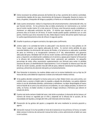  Cómo reconocer las señales precoces de hambre de su hijo: aumento de la alerta o actividad,
movimientos rápidos de los ojos, movimientos de hociqueo o búsqueda, llevarse la mano a la
boca, chupeteo, chasquidos de lengua y quejidos; el llanto es un indicador tardío de hambre.
 Cada cuanto amamantar: indicar la importancia del amamantamiento a demanda del niño, no
por horario estricto. En los primeros días se debe amamantar sin restricciones y es normal
que el recién nacido mame 12 o más veces en 24 horas; esta frecuencia ayuda a establecer y
mantener un adecuado suministro de leche. El mínimo que requiere un lactante en sus
primeros días es 8 veces en 24 horas. El recién nacido puede quedar satisfecho con un solo
pecho, mientras que otros necesitan los dos. Debe dejarse mamar del primer pecho hasta que
lo suelte espontáneamente antes de ofrecer el segundo pecho.
 Enseñar la postura y el agarre correcto y los signos para confirmarlo.
 ¿Cómo saber si la cantidad de leche es adecuada?: Una diuresis de 6 o más pañales en 24
horas, hacen suponer una ingesta adecuada de leche. Es normal cierta pérdida de peso
neonatal debida a la eliminación del exceso de fluidos, si la lactancia es adecuada, la pérdida
de peso se minimiza y la recuperación comienza al 4° día, observándose una ganancia
adecuada del peso. Alrededor del 3 % de los recién nacidos a término pierden más del 10% del
peso y requieren una observación cuidadosa en el servicio y apoyo para mejorar la frecuencia
y la eficacia del amamantamiento. Deben tener valoración por pediatría. Un pequeño
porcentaje de estos niños necesitarán suplementación con fórmula para evitar la pérdida
excesiva de peso y la deshidratación hipernatrémica. Si en el hospital se observa que más del
5% de los recién nacidos, pierden más del 10% de peso, deberán reevaluarse las políticas y las
prácticas y directrices de atención del parto y el amamantamiento.
 Para fomentar la lactancia, las madres deben estar en la misma habitación con su hijo las 24
horas del día y solo deberían separarse si existe una indicación médica estricta.
 Si los padres deciden compartir la misma cama con su hijo: Deben tener una cama ancha, con
colchón duro y acostar al bebé sobre la espalda y alejado de almohadas. Los padres deberán
evitar el uso de almohadas blandas, colchonetas y edredones, no dejar desprotegido el hueco
entre el borde de la cama y las estructuras circundantes, no usar cobijas pesadas, no dormir en
sofás, no fumar, no beber alcohol, ni consumir drogas narcóticas o fármacos que alteren el
estado de alerta.
 Cuanta más leche extrae el bebé del seno, más leche se produce; la duración de las tomas y el
número de tomas es regulado por el niño y depende de la eficacia de la succión, de las
necesidades de líquidos y energía del niño y del intervalo entre las tomas.
 Prevención de las grietas del pezón y congestión del seno mediante la correcta posición y
agarre.
 Extracción manual: Si no fue posible el inicio de la lactancia en las primeras 12 horas, la madre
debe conocer la técnica de extracción manual de leche y cómo administrarla al bebé con vaso
o con cuchara.
 