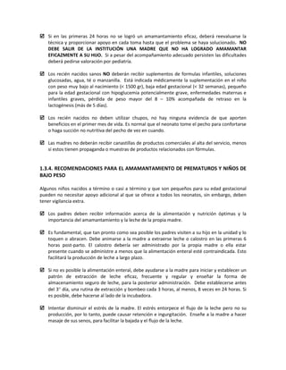  Si en las primeras 24 horas no se logró un amamantamiento eficaz, deberá reevaluarse la
técnica y proporcionar apoyo en cada toma hasta que el problema se haya solucionado. NO
DEBE SALIR DE LA INSTITUCIÓN UNA MADRE QUE NO HA LOGRADO AMAMANTAR
EFICAZMENTE A SU HIJO. Si a pesar del acompañamiento adecuado persisten las dificultades
deberá pedirse valoración por pediatría.
 Los recién nacidos sanos NO deberán recibir suplementos de formulas infantiles, soluciones
glucosadas, agua, té o manzanilla. Está indicada médicamente la suplementación en el niño
con peso muy bajo al nacimiento (< 1500 gr), baja edad gestacional (< 32 semanas), pequeño
para la edad gestacional con hipoglucemia potencialmente grave, enfermedades maternas e
infantiles graves, pérdida de peso mayor del 8 – 10% acompañada de retraso en la
lactogénesis (más de 5 días).
 Los recién nacidos no deben utilizar chupos, no hay ninguna evidencia de que aporten
beneficios en el primer mes de vida. Es normal que el neonato tome el pecho para confortarse
o haga succión no nutritiva del pecho de vez en cuando.
 Las madres no deberán recibir canastillas de productos comerciales al alta del servicio, menos
si estos tienen propaganda o muestras de productos relacionados con fórmulas.
1.3.4. RECOMENDACIONES PARA EL AMAMANTAMIENTO DE PREMATUROS Y NIÑOS DE
BAJO PESO
Algunos niños nacidos a término o casi a término y que son pequeños para su edad gestacional
pueden no necesitar apoyo adicional al que se ofrece a todos los neonatos, sin embargo, deben
tener vigilancia extra.
 Los padres deben recibir información acerca de la alimentación y nutrición óptimas y la
importancia del amamantamiento y la leche de la propia madre.
 Es fundamental, que tan pronto como sea posible los padres visiten a su hijo en la unidad y lo
toquen o abracen. Debe animarse a la madre a extraerse leche o calostro en las primeras 6
horas post-parto. El calostro debería ser administrado por la propia madre o ella estar
presente cuando se administre a menos que la alimentación enteral esté contraindicada. Esto
facilitará la producción de leche a largo plazo.
 Si no es posible la alimentación enteral, debe ayudarse a la madre para iniciar y establecer un
patrón de extracción de leche eficaz, frecuente y regular y enseñar la forma de
almacenamiento seguro de leche, para la posterior administración. Debe establecerse antes
del 3° día, una rutina de extracción y bombeo cada 3 horas, al menos, 8 veces en 24 horas. Si
es posible, debe hacerse al lado de la incubadora.
 Intentar disminuir el estrés de la madre. El estrés entorpece el flujo de la leche pero no su
producción, por lo tanto, puede causar retención e ingurgitación. Enseñe a la madre a hacer
masaje de sus senos, para facilitar la bajada y el flujo de la leche.
 