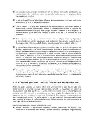  Los cuidados madre canguro o contacto piel con piel deberán iniciarse tan pronto como sea
posible después del nacimiento. Iniciar con periodos cortos que se van ampliando hasta
lograrlos tiempo completo.
 La extracción de 600 ml de leche diarios al final de la segunda semana, es un buen predictor de
la producción de leche en las siguientes semanas.
 Entre la semana 27 y 29 de edad gestacional, si el bebé no necesita respirador y permite la
manipulación, se puede colocar su nariz y labios en contacto con los pezones de la madre. En
este momento el está maduro para lamer y tragar pequeñas cantidades de leche del pecho. El
amamantamiento puede realizarse completo a partir de las 33 a 34 semanas de edad
gestacional.
 Debe recordarse siempre que el amamantamiento es menos fatigoso y no más peligroso que
la alimentación con biberón a cualquier edad gestacional. Los estudios muestras que se
desatura menos el niño amamantado durante la succión, que el alimentado con biberón.
 La principal guía debe ser que el amamantamiento tenga lugar con tanta frecuencia como sea
posible o tan a menudo como el niño necesite y desee alimentarse, dependiendo de su estado
médico. Debe evaluarse continuamente postura y agarre, para asegurar un amamantamiento
eficaz y cómodo. La alimentación por sonda se puede continuar y ojala se administre la leche
de la madre. Si la ganancia de peso es insuficiente puede requerirse suplementar con leche de
fórmula. En general los niños prematuros no tienen la maduración neurológica necesaria para
una alimentación a libre demanda, por eso las madres deberán reconocer las señales de que el
bebé está dispuesto a mamar, después de más o menos la semana 35 de edad gestacional se
puede iniciar ya la alimentación a demanda. Sin embargo, la madre debe conocer técnicas
para despertar al bebé adormilado.
 Cuando la madre conozca la técnica de amamantamiento, extracción de leche, manual o con
extractor que le sea conocido y útil, la adecuada posición y agarre y las formas de
almacenamiento seguro de leche y transporte, puede darse de alta, siempre en contacto piel a
piel o madre canguro.
1.3.5. RECOMENDACIONES PARA EL AMAMANTAMIENTO EN EL PRIMER MES DE VIDA
Todos los recién nacidos y sus madres deben tener una valoración a los 3 días del alta, para
comprobar que la lactancia exclusiva progresa adecuadamente. La mayoría de los problemas
detectados en esta etapa pueden ser resueltos fácilmente. Cuanto más se retrasa la primera
consulta, más difícil es resolver los problemas que hayan surgido. En esta consulta y en las
siguientes que sean necesarias en este mes, el profesional debe observar el amamantamiento
para asegurar que la postura y el agarre sean correctos, la transferencia de leche sea adecuada y
para fortalecer al máximo la confianza de la madre. Deben reforzarse los conocimientos de la
madre y la práctica del amamantamiento.
Deben corregirse en esta consulta los problemas como:
 Pezones doloridos e ingurgitación mamaria (posibles precursores de mastitis) son
consecuencia de problemas en la técnica y pueden prevenirse y corregirse asegurando una
 