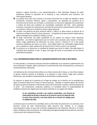 postura y agarre correctos y con amamantamiento a libre demanda. Ninguno de estos
problemas justifica la supresión de la lactancia y muy raramente será necesaria una
interrupción pasajera.
 Las madres que creen que el llanto y las tomas frecuentes de su bebé son debidos a leche
insuficiente, necesitan refuerzo, apoyo y aclaraciones. Los episodios de aumento de la
frecuencia de las tomas son normales, y constituyen un mecanismo regulador del vaciamiento
y síntesis de leche para satisfacer las necesidades cambiantes del niño. Estos episodios
coinciden a menudo con aceleraciones normales del crecimiento y generalmente, todo lo que
se necesita es reforzar la confianza y ofrecer apoyo adicional.
 Si existe una ganancia de peso semanal inferior a 200 gr se debe evaluar la eficacia de la
lactancia y corregir la técnica si fuese necesario. Si la ganancia de peso persiste inadecuada se
deben investigar otros problemas médicos y actuar.
 Se debe recomendar una dieta equilibrada en las madres sin requerir evitar alimentos
específicos. Las madres vegetarianas que no comen carne, pescado, aves, huevos ni lácteos,
tienen riesgo significativo de deficiencia de calcio, hierro y vitamina B 12 y ello puede
ocasionar problemas de salud a sus hijos. Estos bebés deben ser controlados regularmente
por un pediatra y recibir suplemento de vitamina B 12, hierro y calcio, si lo necesitan.
 La lactancia no se afecta por la cantidad de líquidos que toma la madre, ella debe beber lo
suficiente para satisfacer su sed. El agua y los jugos de frutas no azucarados son las fuentes
preferibles de líquidos.
1.3.6. RECOMENDACIONES PARA EL AMAMANTAMIENTO DE UNO A SEIS MESES
En este periodo, si la lactancia exclusiva está bien establecida no es necesario suplementarla con
otros alimentos o líquidos, debe controlarse el crecimiento del niño mensualmente y continuar el
amamantamiento a demanda.
Si la deficiencia de micronutrientes afecta a los niños menores de 6 meses, es más eficaz mejorar
el aporte materno durante el embarazo y la lactancia y tiene menos riesgo para prevenir
deficiencias, que introducir tempranamente la alimentación complementaria.
Se requiere un apoyo de la lactancia en el lugar de trabajo, en la familia y en la sociedad para
lograr la lactancia hasta los 6 meses en forma exclusiva. También se requiere apoyo del servicio
de salud y grupos de expertos e información acerca de la extracción, manejo y almacenamiento de
la leche. -Los empresarios, sindicatos, políticos y la sociedad, tienen la responsabilidad de
establecer protecciones legales para las mujeres lactantes en sus lugares de trabajo.
La ley colombiana concede a las mujeres asalariadas, una licencia de
maternidad de 84 días y durante los 6 primeros meses de edad del niño,
la mujer tiene derecho a una hora diaria de su horario de trabajo para
el cuidado del niño.
La lactancia para el control de la natalidad, tiene un alto índice de protección si es exclusiva, los 6
primeros meses de vida. Posteriormente debe buscarse otro método. Si se escogen
anticonceptivos orales, los que solo contienen progesterona son altamente eficaces y no tienen
efecto inhibitorio sobre la lactancia; los combinados (estrógenos/progesterona) parecen asociarse
a disminución de la producción láctea.
 