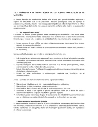 1.3.7. ACONSEJAR A LA MADRE ACERCA DE LAS POSIBLES DIFICULTADES DE LA
LACTANCIA
Es función de todos los profesionales alentar a las madres para que amamanten y ayudarlas a
superar las dificultades que se les presenten. Factores psicológicos como por ejemplo la
preocupación, el estrés, el dolor y las dudas pueden impedir que actúe temporalmente el reflejo
que controla el flujo de la leche. Es necesario transmitir confianza a las madres en su capacidad
para amamantar.
1. “No tengo suficiente leche”
Casi todas las madres pueden producir leche suficiente para amamantar a uno o dos bebés.
Generalmente a pesar que una madre crea que no tiene bastante leche su bebé mama suficiente.
Sin embargo, a veces el bebé no obtiene la cantidad de leche materna necesaria, los signos son:
1. Escaso aumento de peso (<750gr por mes, o <200gr por semana o menos que el peso al nacer
después de transcurridos 10 días).
2. Eliminación de una escasa cantidad de orina concentrada (menos de 6 veces al día, amarilla y
de olor fuerte).
Las razones habituales para que el bebé no obtenga suficiente leche son:
 Prácticas de lactancia incorrectas: agarre deficiente, comienzo tardío de la lactancia, mamadas
a horas fijas, no amamantar de noche, mamadas cortas, uso de biberones y chupos y de otros
alimentos y líquidos.
 Factores sicológicos de la madre: falta de confianza en sí misma, preocupaciones, estrés,
aversión a dar el pecho, rechazo del bebé, cansancio.
 Estado físico de la madre: Pastillas anticonceptivas, diuréticos, embarazo, malnutrición grave,
alcoholismo, tabaquismo, etc.
 Estado del bebé: enfermedad o malformación congénita que interfieren con el
amamantamiento.
Ayude a la madre con el amamantamiento con las siguientes medidas:
 Manteniendo el bebé cerca de ella y no entregándolo a otros cuidadores.
 Manteniendo en todo momento el contacto piel con piel.
 Ofreciendo el pecho al bebé cada vez que se muestra dispuesto a succionar.
 Ayudando al bebé a que agarre el pecho extrayéndose leche en la boca del bebé y
sosteniéndole de modo tal que le resulte fácil agarrarse al pecho.
 Evitando el uso de biberones y chupos. Si es necesario dar al bebé fórmulas infantiles hasta
que se establezca una producción de leche adecuada se lo alimentará con una taza.
2. Cómo aumentar la producción de leche
La mejor manera de aumentar o reiniciar la producción de leche materna es que el bebé succione
con frecuencia para estimular la mama. Si en la zona existe la creencia que determinadas hierbas,
bebidas o alimentos son lactógenos, aliente a la madre para que recurra a ellos, con el propósito
de reforzar su confianza.
 