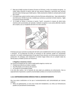  Deje que el bebé succione al menos 10 veces en 24 horas, o más si se muestra con ganas. La
madre debe ofrecerle el pecho cada vez que parezca dispuesto y permitirle que succione
durante todo el tiempo que el bebé quiera. Debe amamantar al bebe en contacto piel con piel
día y noche.
 A la espera que vuelva la leche materna dé otras fórmulas utilizando taza. Vaya reduciendo la
otra fórmula en 30-60 ml por día a medida que comienza a aumentar la leche materna. Vigile
el aumento de peso del bebé.
 Si el bebé se rehusa a succionar el pecho “vacío”, encuentre la manera de darle leche
mientras está succionando, por ejemplo, mediante un gotero o una sonda adherida al pecho
de la madre y con un recipiente de leche en el otro extremo.
El tiempo para que aumente la producción de leche varía notablemente entre las mujeres, de días
a semanas. -Si la producción de leche no aumenta en dos semanas, puede ser conveniente
prescribir a la madre metoclopramida 10 mg cada 8 horas durante una semana para estimular la
producción. Sin embargo, está medicación no tendrá ningún efecto sino se cumplen todos los
demás pasos y el bebé succiona con frecuencia.
3. Negativa o renuencia a mamar
Las razones principales por las cuales el bebé podría negarse a mamar son:
 El bebé está enfermo con dolor o sedado.
 Hay dificultades con la técnica de lactancia.
 Un cambio ha incomodado al bebé.
A los dos días vuelva a ver al lactante de esta edad con problemas de alimentación. Esto es
especialmente importante si usted ha recomendado cambios en la manera de alimentarlo.
1.3.8. CONTRAINDICACIONES MÉDICAS PARA EL AMAMANTAMIENTO
Hay muy pocas condiciones en las que el amamantamiento está contraindicado por razones
médicas:
 Niños con galactosemia, un raro error innato del metabolismo. Los niños con fenilcetonuria
pueden ser parcialmente amamantados.
 