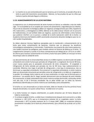  La mastitis no es una contraindicación para la lactancia, por el contrario, el vaciado eficaz de la
leche es parte del tratamiento recomendado. Además, no hay pruebas de que los niños que
maman el pecho afectado lleguen a infectarse.
1.3.9. ALMACENAMIENTO DE LA LECHE MATERNA
La experiencia con el almacenamiento de leche humana en bancos se extiende a más de medio
siglo. En la actualidad ya no se aceptan por razones de saneamiento y seguridad para los infantes.
Hoy en día las donantes no-biológicas deben ser negativas serológicamente para sífilis, hepatitis B,
HIV, tuberculosis, y citomegalovirus (CMV). Además se les debe evaluar relación con el consumo
de medicamentos, el cual también debe ser negativo, ausencia de enfermedad y otros factores
que pudieran interferir con la pureza y calidad de la leche (extracción estéril de la leche). La
Academia Americana de Pediatría (AAP) recomienda únicamente donantes biológicos para los re-
cién nacidos hospitalizados.
Se deben observar técnicas higiénicas apropiadas para la recolección y almacenamiento de la
leche para evitar contaminación de bacterias, mientras que se preservan los beneficios
inmunológicos antioxidantes y nutricionales. Tratamientos muy severos de calor (como pasteuriza-
ción Holder) inactivan los patógenos, pero también alteran los factores de defensa en la leche. El
congelamiento (siempre y cuando no se lleve a temperaturas por debajo de los -23°C) es un méto-
do alterno para inactivar contaminantes en la leche y hasta hace poco (2004) se creía que no tenia
desventajas sobre la calidad de leche.
Los descubrimientos de la Universidad New Jersey en el 2004 respecto a la disminución del poder
antioxidante de la leche humana por periodos de refrigeración o congelación de más de 48 horas,
crean nuevas pautas para la apropiada conservación de estos compuestos. El congelado o
refrigeración de leche extraída por periodos de más de 48 horas, baja substancialmente su
contenido. Mientras más largo el periodo de refrigeración y más baja la temperatura, más se
disminuye su capacidad antioxidante. Para preservar la capacidad antioxidante, la leche materna
debe ser almacenada únicamente por periodos cortos de refrigeración y no debe ser congelada en
lo posible. Sin embargo, leche materna aún en esas condiciones, es mejor que la fórmula para un
prematuro. Los estudios del Dr. Hegyi, también demostraron que aun después de estos métodos
de conservación, el poder antioxidante de la leche materna aunque disminuido, continuaba siendo
más alto que, el de 5 formulas estudiadas. No se debe olvidar que no todos los factores
beneficiosos identificados en la leche materna son clasificados como antioxidantes.
Si la leche va a ser almacenada en un banco de leche, debe ser llevada en las tres primeras horas
después de extraída, si se quiere utilizar fresca. Se debe tener en cuenta:
• La leche humana sin ninguna esterilización, se puede almacenar por 24 horas después de
haberse recolectado.
• Si se desea congelar la leche, se debe hacer inmediatamente después de la extracción y se debe
mantener a -18°C (0°F), que es la temperatura estándar de un congelador casero. La leche
almacenada a -18°C se puede mantener de 2 a 3 meses (AAP, 1988), en recipientes plásticos
previamente marcados con la fecha de almacenamiento, para utilizarla de acuerdo con su fres-
cura.
 