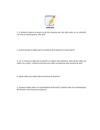 EJERCICIO
1. La lactancia materna es quizá una de las conductas que más vidas salve, en su institución
¿se inicia en sala de partos?, ¿Por qué?
2. ¿Cuánto tiempo se dedica para la enseñanza de la lactancia en el post-parto?
3. ¿En su servicio se vigila que la posición y el agarre sean perfectos, antes de dar salida a la
madre con su hijo? ¿Cuántas horas dura una madre normalmente antes de darse de alta?
4. ¿Quién educa a la madre sobre las técnicas de lactancia?
5. ¿Cuántas madres salen con recomendación de formula? ¿Cuántas salen con recomendación
de fórmula si no le funciona la lactancia?
 