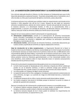 1.4. LA ALIMENTACIÓN COMPLEMENTARIA Y LA ALIMENTACIÓN FAMILIAR
Una nutrición adecuada durante la infancia y la niñez temprana es fundamental para que el niño
desarrolle plenamente su potencial humano. El periodo comprendido entre el nacimiento y los 2
años de edad, es crítico para la promoción del óptimo crecimiento, salud y desarrollo.
La lactancia exclusiva no es suficiente para satisfacer todos los requerimientos nutricionales de los
lactantes y niños pequeños más allá de los 6 meses. Después de esta edad son necesarios
alimentos complementarios, además de la leche materna. Durante este periodo de transición, de
la lactancia exclusiva a la alimentación familiar, el niño se va acostumbrando, lenta y
progresivamente, a consumir una variedad de alimentos, de diferentes texturas, consistencias y
sabores, hasta que recibe los alimentos sólidos de la familia hacía el año de edad.
Después de los 6 meses podemos dividir la alimentación en 2 grandes grupos:
 Alimentación complementaria: consiste en la administración de alimentos transicionales
(purés, triturados y semisólidos), los cuales son específicamente seleccionados de entre los
grupos principales de alimentos y adaptados para satisfacer las particulares necesidades
fisiológicas y nutricionales del niño.
 Alimentación familiar: administración de alimentos familiares, constituidos básicamente por
la dieta variada y equilibrada de la familia con algunas adaptaciones menores.
Edad de introducción de la dieta complementaria: La Organización Mundial de la Salud, la
Academia Americana de Pediatría y las Normas recomendadas por la Unión Europea recomiendan
la alimentación exclusiva con leche materna los 6 primeros meses de vida. La OMS declaró como
recomendación global de Salud Pública, la promoción de la lactancia exclusiva por 6 meses; esto
confiere muchos beneficios tanto al niño como a la madre, considerándose el principal de ellos, su
efecto protector contra las infecciones gastrointestinales y se han mencionado también entre
otros beneficios, cierta evidencia sobre el mejor desarrollo motor en lactantes exclusivamente
lactados durante los primeros 6 meses.
El inicio de la alimentación complementaria demasiado pronto no es conveniente porque:
 La leche materna puede ser desplazada por otros alimentos o líquidos de inferior calidad que
pueden no ser lo bastante nutritivos, ni tener la suficiente energía para satisfacer las
necesidades del niño, y puede conducir a la reducción del suministro de la leche materna.
 Los niños pueden ser incapaces de digerir ciertos alimentos.
 La exposición precoz de los niños a patógenos microbianos potencialmente contaminantes de
estos alimentos, da lugar a un aumento de riesgo de enfermedad diarreica y malnutrición
consiguiente.
 La exposición temprana de los niños a ciertos alimentos puede desencadenar alergias.
 Las madres recuperan más pronto la fertilidad, porque al disminuir la succión se reduce el
periodo de supresión de la ovulación.
Retrasar la introducción de la alimentación complementaria tampoco es aconsejable porque:
 La lactancia materna exclusiva después de los 6 meses, puede no proporcionar suficiente
energía y nutrientes y puede conducir a falla de crecimiento y desnutrición.
 La lactancia exclusiva después de los 6 meses puede no satisfacer los requerimientos de
algunos micronutrientes, en especial hierro y zinc.
 