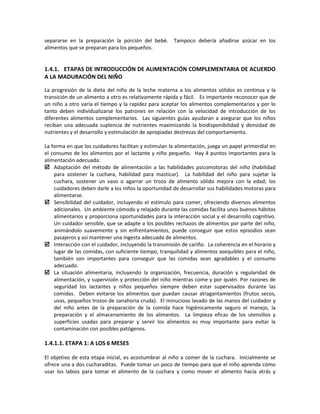 separarse en la preparación la porción del bebé. Tampoco debería añadirse azúcar en los
alimentos que se preparan para los pequeños.
1.4.1. ETAPAS DE INTRODUCCIÓN DE ALIMENTACIÓN COMPLEMENTARIA DE ACUERDO
A LA MADURACIÓN DEL NIÑO
La progresión de la dieta del niño de la leche materna a los alimentos sólidos es continua y la
transición de un alimento a otro es relativamente rápida y fácil. Es importante reconocer que de
un niño a otro varía el tiempo y la rapidez para aceptar los alimentos complementarios y por lo
tanto deben individualizarse los patrones en relación con la velocidad de introducción de los
diferentes alimentos complementarios. Las siguientes guías ayudaran a asegurar que los niños
reciban una adecuada suplencia de nutrientes maximizando la biodisponibilidad y densidad de
nutrientes y el desarrollo y estimulación de apropiadas destrezas del comportamiento.
La forma en que los cuidadores facilitan y estimulan la alimentación, juega un papel primordial en
el consumo de los alimentos por el lactante y niño pequeño. Hay 4 puntos importantes para la
alimentación adecuada:
 Adaptación del método de alimentación a las habilidades psicomotoras del niño (habilidad
para sostener la cuchara, habilidad para masticar). La habilidad del niño para sujetar la
cuchara, sostener un vaso o agarrar un trozo de alimento sólido mejora con la edad; los
cuidadores deben darle a los niños la oportunidad de desarrollar sus habilidades motoras para
alimentarse.
 Sensibilidad del cuidador, incluyendo el estímulo para comer, ofreciendo diversos alimentos
adicionales. Un ambiente cómodo y relajado durante las comidas facilita unos buenos hábitos
alimentarios y proporciona oportunidades para la interacción social y el desarrollo cognitivo.
Un cuidador sensible, que se adapte a los posibles rechazos de alimentos por parte del niño,
animándolo suavemente y sin enfrentamientos, puede conseguir que estos episodios sean
pasajeros y así mantener una ingesta adecuada de alimentos.
 Interacción con el cuidador, incluyendo la transmisión de cariño. La coherencia en el horario y
lugar de las comidas, con suficiente tiempo, tranquilidad y alimentos asequibles para el niño,
también son importantes para conseguir que las comidas sean agradables y el consumo
adecuado.
 La situación alimentaria, incluyendo la organización, frecuencia, duración y regularidad de
alimentación, y supervisión y protección del niño mientras come y por quién. Por razones de
seguridad los lactantes y niños pequeños siempre deben estar supervisados durante las
comidas. Deben evitarse los alimentos que puedan causar atragantamientos (frutos secos,
uvas, pequeños trozos de zanahoria cruda). El minucioso lavado de las manos del cuidador y
del niño antes de la preparación de la comida hace higiénicamente seguro el manejo, la
preparación y el almacenamiento de los alimentos. La limpieza eficaz de los utensilios y
superficies usadas para preparar y servir los alimentos es muy importante para evitar la
contaminación con posibles patógenos.
1.4.1.1. ETAPA 1: A LOS 6 MESES
El objetivo de esta etapa inicial, es acostumbrar al niño a comer de la cuchara. Inicialmente se
ofrece una a dos cucharaditas. Puede tomar un poco de tiempo para que el niño aprenda cómo
usar los labios para tomar el alimento de la cuchara y como mover el alimento hacía atrás y
 