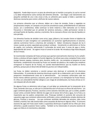 deglutirlo. Puede dejar escurrir un poco de alimento por el mentón o escupirlo, lo cual es normal
y no debe interpretarse como rechazo del alimento ofrecido. Con llegar a dar diariamente una
pequeña cantidad de una o dos onzas al día, es suficiente para ayudar al bebe a aprender las
destrezas necesarias para comer y disfrutar de nuevos sabores.
Los primeros alimentos que se ofrecen, deben ser a base de cereales, frutas y vegetales en
preparaciones simples, en compota o en puré de consistencia suave, preferiblemente sin adicionar
azúcar, sal o condimentos. Debe continuar la leche materna a libre demanda con la misma
frecuencia e intensidad que en período de lactancia exclusiva, y debe permanecer siendo la
principal fuente de líquidos, calorías y nutrientes. No es necesario ofrecer otro tipo de líquidos en
este periodo.
Los alimentos fuentes de almidón como arroz, papa, plátano y los cereales tienen el objetivo de
incrementar el valor energético con carbohidratos sin aumentar significativamente el volumen,
además suministran hierro y vitaminas del complejo B. Deben introducirse después de los 6
meses cuando ya existe capacidad para producir amilasas. Inicialmente se administran en forma
de papilla, con cucharita, adicionando 2 cucharadas de cereal para 3 onzas de agua o leche,
dependiendo del cereal. Se sugiere iniciar el cereal en la tarde. No introduzca trigo hasta después
de los 9 meses.
Se recomiendan compotas de frutas carnosas que aportan esencialmente vitaminas A y B, carbohi-
dratos y celulosa útil para regular la función digestiva. Se utilizan para estas compotas frutas como
mango, banano, papaya, manzana, pera, durazno, melón, etc. Las compotas se preparan en casa
fácilmente, simplemente triturando las frutas con tenedor de plástico o de madera (los metálicos
ennegrecen la mayoría de las frutas), no usando electrodomésticos que las muelen en forma
perfecta, porque para el desarrollo del bebé los grumos son indispensables.
Las frutas no deben someterse a cocción porque esta destruye el contenido de vitaminas
hidrosolubles. El contenido de vitaminas disminuye a partir de su elaboración, por lo tanto deben
prepararse inmediatamente antes de la administración. Las compotas comerciales cada vez
tienen menos aditivos químicos y azúcares, pero son costosas y no reemplazan las frutas frescas.
En niños con antecedente familiar alérgico o con riesgo de sensibilización, las frutas cítricas se ini-
cian después del año de edad.
De algunas frutas se administra solo el jugo, el cual debe ser producido por la compresión de la
fruta, teniendo claro que, es sólo por la característica de la fruta que se ofrece de esta forma. Los
jugos contienen glucosa, fructosa, sacarosa y otros azúcares naturales que, por su acidez, pueden
causar caries y erosión dental. Además los jugos son el azúcar de la fruta y agua, no la fruta y es
importante que los padres comprendan esto. Preocupa también el aumento del consumo de
supuestos jugos que contienen edulcorantes artificiales y otros carbohidratos simples distintos de
glucosa, fructosa o sacarosa. Los que contienen alcoholes derivados de azúcares, tales como
sorbitol y manitol, han sido involucrados como causantes de diarrea en algunos niños. El consumo
excesivo de jugos de frutas (sean reales o supuestos) disminuye el apetito de los niños por otros
alimentos y puede ocasionar heces sueltas. También se ha relacionado el consumo excesivo de
jugos con falla en el crecimiento y obesidad.
 