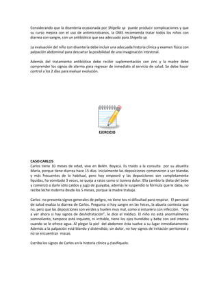 Considerando que la disentería ocasionada por Shigella sp puede producir complicaciones y que
su curso mejora con el uso de antimicrobianos, la OMS recomienda tratar todos los niños con
diarrea con sangre, con un antibiótico que sea adecuado para Shigella sp.
La evaluación del niño con disentería debe incluir una adecuada historia clínica y examen físico con
palpación abdominal para descartar la posibilidad de una invaginación intestinal.
Además del tratamiento antibiótico debe recibir suplementación con zinc y la madre debe
comprender los signos de alarma para regresar de inmediato al servicio de salud. Se debe hacer
control a los 2 días para evaluar evolución.
EJERCICIO
CASO CARLOS
Carlos tiene 10 meses de edad, vive en Belén. Boyacá. Es traído a la consulta por su abuelita
María, porque tiene diarrea hace 15 días. Inicialmente las deposiciones comenzaron a ser blandas
y más frecuentes de lo habitual, pero hoy empeoró y las deposiciones son completamente
líquidas, ha vomitado 3 veces, se queja a ratos como si tuviera dolor. Ella cambio la dieta del bebe
y comenzó a darle sólo caldos y jugo de guayaba, además le suspendió la fórmula que le daba, no
recibe leche materna desde los 5 meses, porque la madre trabaja.
Carlos no presenta signos generales de peligro, no tiene tos ni dificultad para respirar. El personal
de salud evalúa la diarrea de Carlos. Pregunta si hay sangre en las heces, la abuela contesta que
no, pero que las deposiciones son verdes y huelen muy mal, como si estuviera con infección. “Voy
a ver ahora si hay signos de deshidratación”, le dice el médico. El niño no está anormalmente
somnoliento, tampoco está inquieto, ni irritable, tiene los ojos hundidos y bebe con sed intensa
cuando se le ofrece agua. Al plegar la piel del abdomen ésta vuelve a su lugar inmediatamente.
Además a la palpación está blando y distendido, sin dolor, no hay signos de irritación peritoneal y
no se encuentran masas.
Escriba los signos de Carlos en la historia clínica y clasifíquelo.
 