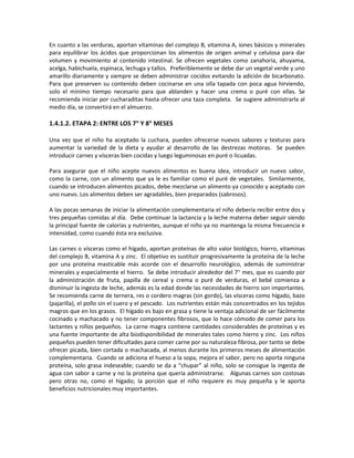 En cuanto a las verduras, aportan vitaminas del complejo B, vitamina A, iones básicos y minerales
para equilibrar los ácidos que proporcionan los alimentos de origen animal y celulosa para dar
volumen y movimiento al contenido intestinal. Se ofrecen vegetales como zanahoria, ahuyama,
acelga, habichuela, espinaca, lechuga y tallos. Preferiblemente se debe dar un vegetal verde y uno
amarillo diariamente y siempre se deben administrar cocidos evitando la adición de bicarbonato.
Para que preserven su contenido deben cocinarse en una olla tapada con poca agua hirviendo,
solo el mínimo tiempo necesario para que ablanden y hacer una crema o puré con ellas. Se
recomienda iniciar por cucharaditas hasta ofrecer una taza completa. Se sugiere administrarla al
medio día, se convertirá en el almuerzo.
1.4.1.2. ETAPA 2: ENTRE LOS 7° Y 8° MESES
Una vez que el niño ha aceptado la cuchara, pueden ofrecerse nuevos sabores y texturas para
aumentar la variedad de la dieta y ayudar al desarrollo de las destrezas motoras. Se pueden
introducir carnes y vísceras bien cocidas y luego leguminosas en puré o licuadas.
Para asegurar que el niño acepte nuevos alimentos es buena idea, introducir un nuevo sabor,
como la carne, con un alimento que ya le es familiar como el puré de vegetales. Similarmente,
cuando se introducen alimentos picados, debe mezclarse un alimento ya conocido y aceptado con
uno nuevo. Los alimentos deben ser agradables, bien preparados (sabrosos).
A las pocas semanas de iniciar la alimentación complementaria el niño debería recibir entre dos y
tres pequeñas comidas al día. Debe continuar la lactancia y la leche materna deber seguir siendo
la principal fuente de calorías y nutrientes, aunque el niño ya no mantenga la misma frecuencia e
intensidad, como cuando ésta era exclusiva.
Las carnes o vísceras como el hígado, aportan proteínas de alto valor biológico, hierro, vitaminas
del complejo B, vitamina A y zinc. El objetivo es sustituir progresivamente la proteína de la leche
por una proteína masticable más acorde con el desarrollo neurológico, además de suministrar
minerales y especialmente el hierro. Se debe introducir alrededor del 7° mes, que es cuando por
la administración de fruta, papilla de cereal y crema o puré de verduras, el bebé comienza a
disminuir la ingesta de leche, además es la edad donde las necesidades de hierro son importantes.
Se recomienda carne de ternera, res o cordero magras (sin gordo), las vísceras como hígado, bazo
(pajarilla), el pollo sin el cuero y el pescado. Los nutrientes están más concentrados en los tejidos
magros que en los grasos. El hígado es bajo en grasa y tiene la ventaja adicional de ser fácilmente
cocinado y machacado y no tener componentes fibrosos, que lo hace cómodo de comer para los
lactantes y niños pequeños. La carne magra contiene cantidades considerables de proteínas y es
una fuente importante de alta biodisponibilidad de minerales tales como hierro y zinc. Los niños
pequeños pueden tener dificultades para comer carne por su naturaleza fibrosa, por tanto se debe
ofrecer picada, bien cortada o machacada, al menos durante los primeros meses de alimentación
complementaria. Cuando se adiciona el hueso a la sopa, mejora el sabor, pero no aporta ninguna
proteína, solo grasa indeseable; cuando se da a “chupar” al niño, solo se consigue la ingesta de
agua con sabor a carne y no la proteína que quería administrarse. Algunas carnes son costosas
pero otras no, como el hígado; la porción que el niño requiere es muy pequeña y le aporta
beneficios nutricionales muy importantes.
 