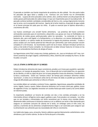 El pescado es también una fuente importante de proteínas de alta calidad. Por otra parte todos
los pescados (de agua dulce y salada) y los mariscos son una fuente rica en aminoácidos
esenciales. La grasa de otros pescados como salmón, atún, sardinas tienen una alta proporción de
ácidos grasos poliinsaturados de cadena larga n-3 que son importantes para el neurodesarrollo. El
pescado contiene también cantidades considerables de hierro y zinc, aunque ligeramente menores
que la carne, con la excepción del marisco. Aparte de la leche materna, el pescado de agua salada
es la fuente principal de yodo para los niños. El yodo es esencial para el óptimo desarrollo y
crecimiento del niño.
Los huevos constituyen una versátil fuente alimentaria. Las proteínas del huevo contienen
aminoácidos esenciales para el crecimiento y desarrollo y sus grasas son ricas en fosfolípidos con
predominio de ácidos grasos poliinsaturados sobre los saturados. Su contenido en hierro es
bastante alto, pero está ligado a la fosfoproteína y a la albumina y es menos biodisponible. El
huevo es barato y un valioso medio de incrementar la ingesta de proteínas animales. Crudos o
pocos cocidos son una fuente potencial de infección por salmonella y por tanto precisan cocción
completa (7 a 10 minutos). Se recomienda a partir de los 6 meses. Siempre introducir primero la
yema y más tarde el huevo completo. Su introducción se debe retrasar hasta los 12 meses en los
niños con antecedentes familiares de alergia al huevo.
Las leguminosas como fríjol, arveja seca, lenteja, garbanzo, etc., que se introducen al 8° mes, con-
tienen proteínas de origen vegetal, carbohidratos y fibra, vitaminas del complejo B y hierro. Se dan
licuadas o en puré.
1.4.1.3. ETAPA 3: ENTRE LOS 9 Y 12 MESES
Deben introducirse alimentos de mayor consistencia, picados y en trozos para ayudarle a aprender
a masticar y el manejo de pequeñas trozos. Con el desarrollo de la motricidad fina y la aparición
de los dientes, el niño es capaz de picar con la mano pequeños trozos de alimentos, transferirlos a
la boca y masticarlos. Existe una “ventana crítica” de tiempo para introducir alimentos sólidos
“grumosos”, si estos no se introducen antes de los 10 meses de edad, es posible que aumente el
riesgo de dificultades para alimentar al niño en el futuro.
Las comidas deben ser variadas y contener frutas, vegetales, leguminosas, pequeñas cantidades de
carne, hígado, huevo o queso. Deben ofrecerse alimentos con la mano como pan, galleta, trozos
de vegetales o fruta. Los vegetales necesitan ser cocidos hasta que estén suaves y las carnes deben
ser desmenuzadas.
Es importante establecer un horario de comidas con dos o tres comidas principales y en los
intermedios ofrecer refrigerios como yogurt, galletas o pan, fruta picada o en compota. Los niños
que no son lactados o alimentados con leche necesitaran por lo menos cinco comidas diarias.
Idealmente debe continuarse la lactancia materna o en su defecto con leche a libre demanda para
asegurar un constante consumo de calorías de la leche, sin embargo como el niño crece, las
calorías y nutrientes de los alimentos complementarios llegan a ser esenciales para asegurar que
la alimentación sea suficiente para las necesidades del niño en crecimiento.
Los tubérculos (papa, yuca, arracacha, ñame) y plátanos aportan básicamente carbohidratos como
almidones y por lo tanto calorías. Se dan en forma de puré o triturados.
 