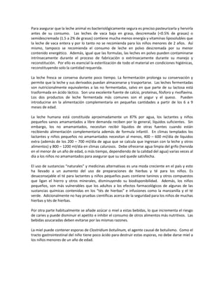 Para asegurar que la leche animal es bacteriológicamente segura es preciso pasteurizarla y hervirla
antes de su consumo. Las leches de vaca baja en grasa, descremada (<0.5% de grasas) o
semidescremada (1.5 a 2% de grasas) contiene mucha menos energía y vitaminas liposolubles que
la leche de vaca entera y por lo tanto no se recomienda para los niños menores de 2 años. Así
mismo, tampoco se recomienda el consumo de leche en polvo descremada por su menor
contenido energético. Además, igual que las formulas, las leches en polvo pueden contaminarse
intrínsecamente durante el proceso de fabricación o extrínsecamente durante su manejo y
reconstitución. Por ello es esencial la esterilización de todo el material en condiciones higiénicas,
reconstituyendo solo la cantidad requerida.
La leche fresca se conserva durante poco tiempo. La fermentación prolonga su conservación y
permite que la leche y sus derivados puedan almacenarse y trasportarse. Las leches fermentadas
son nutricionalmente equivalentes a las no fermentadas, salvo en que parte de su lactosa está
trasformada en ácido láctico. Son una excelente fuente de calcio, proteínas, fósforo y rivoflavina.
Los dos productos de leche fermentada más comunes son el yogur y el queso. Pueden
introducirse en la alimentación complementaria en pequeñas cantidades a partir de los 6 a 9
meses de edad.
La leche humana está constituida aproximadamente un 87% por agua, los lactantes y niños
pequeños sanos amamantados a libre demanda reciben por lo general, líquidos suficientes. Sin
embargo, los no amamantados, necesitan recibir líquidos de otras fuentes cuando están
recibiendo alimentación complementaria además de formula infantil. En climas templados los
lactantes y niños pequeños no amamantados necesitan al menos, 400 – 600 ml/día de líquidos
extra (además de los 200 – 700 ml/día de agua que se calcula que ingresan con la leche y otros
alimentos) y 800 – 1200 ml/día en climas calurosos. Debe ofrecerse agua limpia del grifo (hervida
en el menor de un año de edad, o más tiempo, dependiendo de la calidad del agua) varias veces al
día a los niños no amamantados para asegurar que su sed quede satisfecha.
El uso de sustancias “naturales” y medicinas alternativas es una moda creciente en el país y esto
ha llevado a un aumento del uso de preparaciones de hierbas y té para los niños. Es
desaconsejable el té para lactantes y niños pequeños pues contiene taninos y otros compuestos
que ligan el hierro y otros minerales, disminuyendo su biodisponibilidad. Además, los niños
pequeños, son más vulnerables que los adultos a los efectos farmacológicos de algunas de las
sustancias químicas contenidas en los “tés de hierbas” e infusiones como la manzanilla y el té
verde. Adicionalmente no hay pruebas científicas acerca de la seguridad para los niños de muchas
hierbas y tés de hierbas.
Por otra parte habitualmente se añade azúcar o miel a estas bebidas, lo que incrementa el riesgo
de caries y puede disminuir el apetito e inhibir el consumo de otros alimentos más nutritivos. Las
bebidas azucaradas deben evitarse por las mismas razones.
La miel puede contener esporas de Clostridium botulinum, el agente causal de botulismo. Como el
tracto gastrointestinal del niño tiene poco ácido para destruir estas esporas, no debe darse miel a
los niños menores de un año de edad.
 