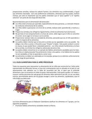 preparaciones sencillas, rechaza los sabores fuertes y los alimentos muy condimentados, al igual
que alimentos mezclados. Con unas preferencias cambiantes, alimentos que hoy acepta, mañana
rechaza; por esto es importante que los padres entiendan que el “poco apetito” o el “apetito
selectivo” son parte de esta etapa del desarrollo.
Recomendaciones para la alimentación del preescolar:
 Los niños están ansiosos por aprender, especialmente de otras personas, y a menudo imitaran
las conductas alimentarias de los adultos.
 Los niños deben supervisarse a la hora de la comida, todavía están aprendiendo a masticar y
tragar.
 Prepare las comidas y los refrigerios regularmente y limite los alimentos fuera de horario.
 No permita el mal comportamiento a la hora de comer, debe lograr que el niño se concentre
en comer, no en jugar en la mesa o con la comida.
 Proporcionar siempre toda una variedad de alimentos, pensando que así, el niño aprenderá a
comer la mayoría de los alimentos.
 Los padres deben intentar que la hora de la comida sea tan agradable como sea posible. No
obligar a los niños a comer, ni forzarlos a que “limpien” el plato. Esto puede conducir a comer
en exceso, lo que puede llevar a obesidad posterior. Los niños estarán hambrientos a la hora
de la comida, si se limitan los refrigerios adicionales durante el día.
 Los padres deben convertirse en un ejemplo de hábitos alimentarios saludables para los hijos.
Los niños en edad preescolar frecuentemente imitan a los padres, si los hábitos de los padres
no son saludables, el hijo no aprenderá a comer sano.
 Los alimentos no deben ser calentados en microondas, porque no se calientan uniformemente
y hay riesgo de quemaduras.
1.5.1 GUÍA ALIMENTARIA PARA EL NIÑO PREESCOLAR
Todos los esquemas para representar la alimentación de los niños por encima de los 2 años están
representados de diferentes formas, el tren de la alimentación que es utilizado en el país el cual
observaremos más adelante con la tabla de recambios por día, al igual que la pirámide
alimentaria, que se encuentra en todas las guías internacionales. Estas guías ayudan a la madre a
conocer cuantas porciones de cada grupo de alimentos debe administrar por día, sin ser una dieta
estricta, permitiéndole dentro de los grupos escoger y variar los alimentos, ayudándole a que el
niño tenga una dieta sana.
Las Guías Alimentarias para la Población Colombiana clasifican los alimentos en 7 grupos, con los
siguientes propósitos:
 Promover hábitos alimentarios saludables desde la infancia.
 
