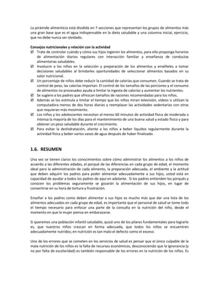 La pirámide alimenticia está dividida en 7 secciones que representan los grupos de alimentos más
una gran base que es el agua indispensable en la dieta saludable y una columna inicial, ejercicio,
que no debe nunca ser olvidado.
Consejos nutricionales y relación con la actividad
 Trate de controlar cuándo y cómo sus hijos ingieren los alimentos, para ello proponga horarios
de alimentación diarios regulares con interacción familiar y enseñanza de conductas
alimentarias saludables.
 Involucre a los niños en la selección y preparación de los alimentos y enséñeles a tomar
decisiones saludables al brindarles oportunidades de seleccionar alimentos basados en su
valor nutricional.
 Un porcentaje de niños debe reducir la cantidad de calorías que consumen. Cuando se trata de
control de peso, las calorías importan. El control de los tamaños de las porciones y el consumo
de alimentos no procesados ayuda a limitar la ingesta de calorías y aumentar los nutrientes.
 Se sugiere a los padres que ofrezcan tamaños de raciones recomendadas para los niños.
 Además se los estimula a limitar el tiempo que los niños miran televisión, vídeos o utilizan la
computadora menos de dos horas diarias y reemplazar las actividades sedentarias con otras
que requieran más movimiento.
 Los niños y los adolescentes necesitan al menos 60 minutos de actividad física de moderada a
intensa la mayoría de los días para el mantenimiento de una buena salud y estado físico y para
obtener un peso saludable durante el crecimiento.
 Para evitar la deshidratación, aliente a los niños a beber líquidos regularmente durante la
actividad física y beber varios vasos de agua después de haber finalizado.
1.6. RESUMEN
Una vez se tienen claros los conocimientos sobre cómo administrar los alimentos a los niños de
acuerdo a las diferentes edades, el porqué de las diferencias en cada grupo de edad, el momento
ideal para la administración de cada alimento, la preparación adecuada, el ambiente y la actitud
que deben adquirir los padres para poder alimentar adecuadamente a sus hijos, usted está en
capacidad de ayudar a todos los padres de aquí en adelante. Si los padres entienden los porqués y
conocen los problemas seguramente se gozarán la alimentación de sus hijos, en lugar de
convertirse en su hora de tortura y frustración.
Enseñar a los padres como deben alimentar a sus hijos es mucho más que dar una lista de los
alimentos adecuados en cada grupo de edad, es importante que el personal de salud se tome todo
el tiempo necesario para enfocar una parte de la consulta en la nutrición del niño, desde el
momento en que la mujer piensa en embarazarse.
Si queremos una población infantil saludable, quizá uno de los pilares fundamentales para lograrlo
es, que nuestros niños crezcan en forma adecuada, que todos los niños se encuentren
adecuadamente nutridos; en nutrición es tan malo el defecto como el exceso.
Uno de los errores que se cometen en los servicios de salud es pensar que el único culpable de la
mala nutrición de los niños es la falta de recursos económicos, desconociendo que la ignorancia (y
no por falta de escolaridad) es también responsable de los errores en la nutrición de los niños. Es
 