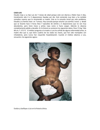 CASO LUIS
Claudia trajo a su hijo Luis de 7 meses de edad porque está con diarrea y fiebre hace 3 días,
inicialmente sólo 4 a 5 deposiciones líquidas por día. Está comiendo muy bien y ha recibido
remedios caseros que le recomendó su madre. Esta es la consulta inicial por este problema,
Claudia y su familia viven en Tumaco. Hoy consulta porque anoche Luis vomitó 2 veces y desde
que se levanto hace 3 horas lleva 7 episodios de vómito y 5 deposiciones que no son muy
abundantes, pero tiene moco y pintas rojas como si fuera sangre. Además lo observa
completamente pálido y decaído. En la historia se anotaron los siguientes datos: Peso 7,5 kg, Talla
68 cm, T: 37.5°C. El médico pregunta a la madre si Luis ha sufrido de alguna enfermedad antes, la
madre dice que sí, que tiene cuadros de tos todos los meses, que han sido manejados con
inhaladores, pero nunca han requerido hospitalización. Cuando el médico observa a Luis,
encuentra los siguientes signos:
Evalúe y clasifique a Luis en la historia clínica.
 