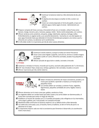  Continuar la lactancia materna a libre demanda de día y de
noche.
 El objetivo de esta etapa es enseñar al niño a comer con
cuchara
 Iniciar con cereal preparado en forma de papilla, al que se le
adiciona agua o leche según el cereal. Administrarlo con
cuchara.
 Preparar compota de frutas carnosas, triturando la fruta con un tenedor, utilizar frutas como
banano, mango, durazno, pera, manzana, papaya, melón. Darlas recién preparadas, con cuchara.
 Ofrecer verduras como zanahoria, ahuyama, acelga, habichuela, espinaca, lechuga y tallos.
Preferiblemente un vegetal verde y uno amarillo diariamente. Cocinarlos en una olla tapada con
poca agua hirviendo hasta que ablanden (3 minutos hirviendo) para preparar una crema o puré y
ofrecerla con cuchara, no adicionar sal ni condimentos.
 El niño debe recibir 2 a 3 porciones por día de estos nuevos alimentos.
 Continuar la leche materna, aunque la reciba con menor frecuencia
 Iniciar carne como hígado o pajarilla, carne de res, ternera o cordero magras
(sin gordo) o pollo sin cuero; ofrecerlas cocinadas, picadas muy pequeñas y
trituradas.
 Ofrecer pescado de agua dulce o salada, cocinado y triturado
 Comenzar a introducir el huevo, iniciando por la yema, cocinarlo adecuadamente de 7 a 10 minutos.
 Al 8° mes introducir frijol, arveja seca, lenteja y garbanzo. Dar cocinados, licuados o en puré.
 Ofrecer 3 porciones por día y leche materna.
7 y 8 meses
 Deben introducirse alimentos de mayor consistencia, picados y en
trozos para ayudarle a aprender a masticar y el manejo de los
pequeños trozos.
 Las comidas deben ser variadas y contener frutas, vegetales,
leguminosas, pequeñas cantidades de carne, hígado, huevo y
queso.
 Ofrecer alimentos con la mano como pan, galleta, zanahoria o fruta.
 Los vegetales deben ser cocidos hasta que estén suaves y las carnes deben ser desmenuzadas, el
huevo bien cocinado para evitar el riesgo de infección.
 Establecer un horario de comidas con 2 o 3 comidas principales y dos refrigerios en los intermedios,
como yogurt, galletas, pan, fruta picada o en compota triturada.
 Idealmente debe continuarse la lactancia materna o en su defecto leche a libre demanda.
 Los tubérculos como papa, yuca, arracacha, ñame y el plátano, se dan en forma de puré o se
adicionan en la sopa.
 Es importante mejorar cada vez más la consistencia para fomentar el desarrollo y la coordinación
motriz mano-boca.
 