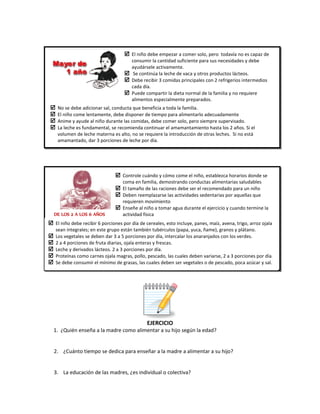 
EJERCICIO
1. ¿Quién enseña a la madre como alimentar a su hijo según la edad?
2. ¿Cuánto tiempo se dedica para enseñar a la madre a alimentar a su hijo?
3. La educación de las madres, ¿es individual o colectiva?
 El niño debe empezar a comer solo, pero todavía no es capaz de
consumir la cantidad suficiente para sus necesidades y debe
ayudársele activamente.
 Se continúa la leche de vaca y otros productos lácteos.
 Debe recibir 3 comidas principales con 2 refrigerios intermedios
cada día.
 Puede compartir la dieta normal de la familia y no requiere
alimentos especialmente preparados.
 No se debe adicionar sal, conducta que beneficia a toda la familia.
 El niño come lentamente, debe disponer de tiempo para alimentarlo adecuadamente
 Anime y ayude al niño durante las comidas, debe comer solo, pero siempre supervisado.
 La leche es fundamental, se recomienda continuar el amamantamiento hasta los 2 años. Si el
volumen de leche materna es alto, no se requiere la introducción de otras leches. Si no está
amamantado, dar 3 porciones de leche por día.
DE LOS 2 A LOS 6 AÑOS
 Controle cuándo y cómo come el niño, establezca horarios donde se
coma en familia, demostrando conductas alimentarias saludables
 El tamaño de las raciones debe ser el recomendado para un niño
 Deben reemplazarse las actividades sedentarias por aquellas que
requieren movimiento
 Enseñe al niño a tomar agua durante el ejercicio y cuando termine la
actividad física
 El niño debe recibir 6 porciones por día de cereales, esto incluye, panes, maíz, avena, trigo, arroz ojala
sean integrales; en este grupo están también tubérculos (papa, yuca, ñame), granos y plátano.
 Los vegetales se deben dar 3 a 5 porciones por día, intercalar los anaranjados con los verdes.
 2 a 4 porciones de fruta diarias, ojala enteras y frescas.
 Leche y derivados lácteos. 2 a 3 porciones por día.
 Proteínas como carnes ojala magras, pollo, pescado, las cuales deben variarse, 2 a 3 porciones por día.
 Se debe consumir el mínimo de grasas, las cuales deben ser vegetales o de pescado, poca azúcar y sal.
 