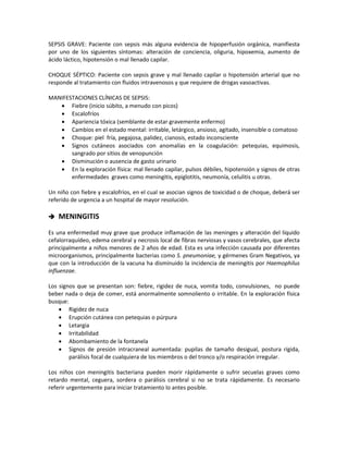 SEPSIS GRAVE: Paciente con sepsis más alguna evidencia de hipoperfusión orgánica, manifiesta
por uno de los siguientes síntomas: alteración de conciencia, oliguria, hipoxemia, aumento de
ácido láctico, hipotensión o mal llenado capilar.
CHOQUE SÉPTICO: Paciente con sepsis grave y mal llenado capilar o hipotensión arterial que no
responde al tratamiento con fluidos intravenosos y que requiere de drogas vasoactivas.
MANIFESTACIONES CLÍNICAS DE SEPSIS:
• Fiebre (inicio súbito, a menudo con picos)
• Escalofríos
• Apariencia tóxica (semblante de estar gravemente enfermo)
• Cambios en el estado mental: irritable, letárgico, ansioso, agitado, insensible o comatoso
• Choque: piel fría, pegajosa, palidez, cianosis, estado inconsciente
• Signos cutáneos asociados con anomalías en la coagulación: petequias, equimosis,
sangrado por sitios de venopunción
• Disminución o ausencia de gasto urinario
• En la exploración física: mal llenado capilar, pulsos débiles, hipotensión y signos de otras
enfermedades graves como meningitis, epiglotitis, neumonía, celulitis u otras.
Un niño con fiebre y escalofríos, en el cual se asocian signos de toxicidad o de choque, deberá ser
referido de urgencia a un hospital de mayor resolución.
 MENINGITIS
Es una enfermedad muy grave que produce inflamación de las meninges y alteración del líquido
cefalorraquídeo, edema cerebral y necrosis local de fibras nerviosas y vasos cerebrales, que afecta
principalmente a niños menores de 2 años de edad. Esta es una infección causada por diferentes
microorganismos, principalmente bacterias como S. pneumoniae, y gérmenes Gram Negativos, ya
que con la introducción de la vacuna ha disminuido la incidencia de meningitis por Haemophilus
influenzae.
Los signos que se presentan son: fiebre, rigidez de nuca, vomita todo, convulsiones, no puede
beber nada o deja de comer, está anormalmente somnoliento o irritable. En la exploración física
busque:
• Rigidez de nuca
• Erupción cutánea con petequias o púrpura
• Letargia
• Irritabilidad
• Abombamiento de la fontanela
• Signos de presión intracraneal aumentada: pupilas de tamaño desigual, postura rígida,
parálisis focal de cualquiera de los miembros o del tronco y/o respiración irregular.
Los niños con meningitis bacteriana pueden morir rápidamente o sufrir secuelas graves como
retardo mental, ceguera, sordera o parálisis cerebral si no se trata rápidamente. Es necesario
referir urgentemente para iniciar tratamiento lo antes posible.
 