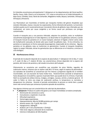 En Colombia encontramos principalmente P. falciparum en los departamentos del litoral pacífico:
Nariño, Cauca, Valle, Choco y en la Amazonia. El P. vivax se encuentra en el Urabá Antioqueño, el
Bajo Cauca, Córdoba, Cesar, Norte de Santander, Magdalena medio, Boyacá, Santander, Antioquia,
Orinoquia y Amazonia.
Los Plasmodium son trasmitidos al hombre por mosquitos hembra del género Anopheles que
estando infectados, al picar, inoculan los esporozoitos, forma infectante del parásito. La trasmisión
también puede ocurrir ocasionalmente por inoculación directa de glóbulos rojos infectados por vía
trasfusional, así como por causa congénita y en forma casual por pinchazos con jeringas
contaminadas.
Cuando el mosquito pica a una persona infectada, adquiere los parásitos, estos se multiplican
sexualmente (esporogonia) en el tubo digestivo y se desarrollan en las glándulas salivares; cuando
el mosquito inocula los parásitos en un nuevo huésped, colonizan el hígado y tienen varios ciclos
de multiplicación asexuada, de donde salen para invadir los glóbulos rojos. En los eritrocitos, los
parásitos se reproducen en forma asexuada (esquizogonía), responsable de los síntomas. Algunos
parásitos en los glóbulos rojos se trasforman en gametocitos. Cuando el mosquito Anopheles
ingiere la sangre infectada, extrae los gametocitos que se diferencian en el intestino y reinician el
ciclo biológico.
 Manifestaciones clínicas
El periodo de incubación depende de la especie de plasmodium: P. falciparum 10-12 días, P. vivax
y P. ovale 14 días y P. malarie 28 días. Las características clínicas dependen de la especie del
parásito, del número de parásitos y del estado inmunitario del huésped.
Clásicamente se caracteriza por escalofríos que preceden los picos febriles, seguidos de
sudoración intensa, síntomas que se repiten cada 48 a 72 horas, según la especie de plasmodium.
Los episodios de escalofríos se caracterizan por frio intenso y progresivo seguido de un temblor
incontrolable, con una duración de hasta media hora. Posteriormente asciende la temperatura
hasta desaparecer el escalofrío y aparece el periodo febril, que puede durar 6 a 8 horas. El periodo
febril se acompaña de cefalea intensa, mialgias, artralgias, nauseas, vómito y malestar general. Al
ceder la fiebre se inicia una etapa de sudoración profusa, la temperatura se normaliza y
desaparecen los síntomas. Durante el periodo asintomático la persona se siente bien y puede
tener vida normal hasta que comienza el próximo episodio de escalofríos.
Hay algunos síntomas que son característicos de cada tipo de plasmodium.
 P. falciparum: Produce el cuadro más grave y con mayor mortalidad, la malaria complicada:
 Disminución de conciencia o coma
 Convulsiones a repetición >2 por día
 Dificultad respiratoria
 Hemorragias espontáneas
 Hiperparasitemia: Más de 50.000 parásitos por campo
 Anemia severa: Hb <7 gr/dl, Hto <21%
 Hipoglucemia: <60mg/dl
 Acidosis: pH <7,35 y bicarbonato < 15mEq/L
 Falla renal: oliguria y elevación de la creatinina
 Ictericia e indicadores de falla hepática
 