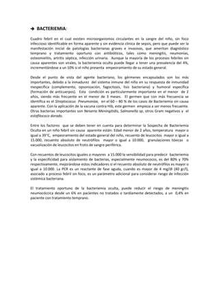  BACTERIEMIA:
Cuadro febril en el cual existen microorganismos circulantes en la sangre del niño, sin foco
infeccioso identificable en forma aparente y sin evidencia clínica de sepsis, pero que puede ser la
manifestación inicial de patologías bacterianas graves e invasivas, que ameritan diagnóstico
temprano y tratamiento oportuno con antibióticos, tales como meningitis, neumonías,
osteomielitis, artritis séptica, infección urinaria. Aunque la mayoría de los procesos febriles sin
causa aparentes son virales, la bacteriemia oculta puede llegar a tener una prevalencia del 4%,
incrementándose a un 10% si el niño presenta empeoramiento de su estado general.
Desde el punto de vista del agente bacteriano, los gérmenes encapsulados son los más
importantes, debido a la inmadurez del sistema inmune del niño en su respuesta de inmunidad
inespecífica (complemento, opsonización, fagocitosis, lisis bacteriana) y humoral específica
(formación de anticuerpos). Esta condición es particularmente importante en el menor de 2
años, siendo más frecuente en el menor de 3 meses. El germen que con más frecuencia se
identifica es el Streptococus Pneumoniae, en el 60 – 80 % de los casos de Bacteriemia sin causa
aparente. Con la aplicación de la vacuna contra Hib, este germen empieza a ser menos frecuente.
Otras bacterias importantes son Neiseria Meningitidis, Salmonella sp, otros Gram negativos y el
estafilococo dorado.
Entre los factores que se deben tener en cuenta para determinar la Sospecha de Bacteriemia
Oculta en un niño febril sin causa aparente están: Edad menor de 2 años, temperatura mayor o
igual a 39°C, empeoramiento del estado general del niño, recuento de leucocitos mayor o igual a
15.000, recuento absoluto de neutrófilos mayor o igual a 10.000, granulaciones tóxicas o
vacuolización de leucocitos en frotis de sangre periférica.
Con recuentos de leucocitos iguales o mayores a 15.000 la sensibilidad para predecir bacteriemia
y la especificidad para aislamiento de bacterias, especialmente neumococos, es del 80% y 70%
respectivamente, mejorándose estos indicadores si el recuento absoluto de neutrófilos es mayor o
igual a 10.000. La PCR es un reactante de fase aguda, cuando es mayor de 4 mg/dl (40 gr/l),
asociado a proceso febril sin foco, es un parámetro adicional para considerar riesgo de infección
sistémica bacteriana.
El tratamiento oportuno de la bacteriemia oculta, puede reducir el riesgo de meningitis
neumocóccica desde un 6% en pacientes no tratados o tardíamente detectados, a un 0,4% en
paciente con tratamiento temprano.
 