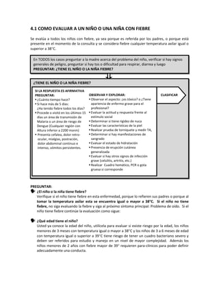4.1 COMO EVALUAR A UN NIÑO O UNA NIÑA CON FIEBRE
Se evalúa a todos los niños con fiebre, ya sea porque es referida por los padres, o porque está
presente en el momento de la consulta y se considera fiebre cualquier temperatura axilar igual o
superior a 38°C.
PREGUNTAR:
 ¿El niño o la niña tiene fiebre?
Verifique si el niño tiene fiebre en esta enfermedad, porque lo refieren sus padres o porque al
tomar la temperatura axilar esta se encuentra igual o mayor a 38°C. Si el niño no tiene
fiebre, no siga evaluando la fiebre y siga al próximo síntoma principal: Problema de oído. Si el
niño tiene fiebre continúe la evaluación como sigue:
 ¿Qué edad tiene el niño?
Usted ya conoce la edad del niño, utilícela para evaluar si existe riesgo por la edad, los niños
menores de 3 meses con temperatura igual o mayor a 38°C y los niños de 3 a 6 meses de edad
con temperatura igual o superior a 39°C tiene riesgo de tener un cuadro bacteriano severo y
deben ser referidos para estudio y manejo en un nivel de mayor complejidad. Además los
niños menores de 2 años con fiebre mayor de 39° requieren para-clínicos para poder definir
adecuadamente una conducta.
En TODOS los casos preguntar a la madre acerca del problema del niño, verificar si hay signos
generales de peligro, preguntar si hay tos o dificultad para respirar, diarrea y luego
PREGUNTAR: ¿TIENE EL NIÑO O LA NIÑA FIEBRE?
¿TIENE EL NIÑO O LA NIÑA FIEBRE?
SI LA RESPUESTA ES AFIRMATIVA
PREGUNTAR:
 ¿Cuánto tiempo hace?
 Si hace más de 5 días:
¿Ha tenido fiebre todos los días?
 Procede o visitó en los últimos 15
días un área de transmisión de
Malaria o un área de riesgo de
Dengue (Cualquier región con
Altura inferior a 2200 msnm)
 Presenta cefalea, dolor retro-
ocular, mialgias, postración,
dolor abdominal continuo e
intenso, vómitos persistentes.
OBSERVAR Y EXPLORAR:
 Observar el aspecto: ¿es tóxico? o ¿Tiene
apariencia de enfermo grave para el
profesional?
 Evaluar la actitud y respuesta frente al
estímulo social
 Determinar si tiene rigidez de nuca
 Evaluar las características de la piel
 Realizar prueba de torniquete y medir TA,
 Determinar si hay manifestaciones de
sangrado
 Evaluar el estado de hidratación
 Presencia de erupción cutánea
generalizada
 Evaluar si hay otros signos de infección
grave (celulitis, artritis, etc.)
 Realizar Cuadro hemático, PCR o gota
gruesa si corresponde
CLASIFICAR
 
