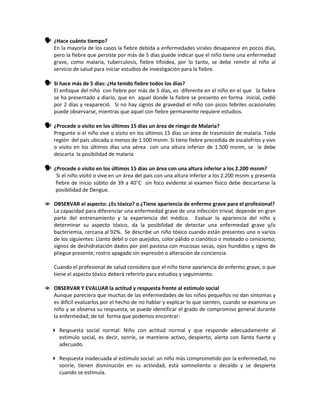  ¿Hace cuánto tiempo?
En la mayoría de los casos la fiebre debida a enfermedades virales desaparece en pocos días,
pero la fiebre que persiste por más de 5 días puede indicar que el niño tiene una enfermedad
grave, como malaria, tuberculosis, fiebre tifoidea, por lo tanto, se debe remitir al niño al
servicio de salud para iniciar estudios de investigación para la fiebre.
 Si hace más de 5 días: ¿Ha tenido fiebre todos los días?
El enfoque del niño con fiebre por más de 5 días, es diferente en el niño en el que la fiebre
se ha presentado a diario, que en aquel donde la fiebre se presento en forma inicial, cedió
por 2 días y reapareció. Si no hay signos de gravedad el niño con picos febriles ocasionales
puede observarse, mientras que aquel con fiebre permanente requiere estudios.
 ¿Procede o visito en los últimos 15 días un área de riesgo de Malaria?
Pregunte si el niño vive o visito en los últimos 15 días un área de trasmisión de malaria. Toda
región del país ubicada a menos de 1.500 msnm. Si tiene fiebre precedida de escalofríos y vive
o visito en los últimos días una aérea con una altura inferior de 1.500 msnm, se le debe
descarta la posibilidad de malaria
 ¿Procede o visito en los últimos 15 días un área con una altura inferior a los 2.200 msnm?
Si el niño visitó o vive en un área del país con una altura inferior a los 2.200 msnm y presenta
fiebre de inicio súbito de 39 a 40°C sin foco evidente al examen físico debe descartarse la
posibilidad de Dengue.
 OBSERVAR el aspecto: ¿Es tóxico? o ¿Tiene apariencia de enfermo grave para el profesional?
La capacidad para diferenciar una enfermedad grave de una infección trivial, depende en gran
parte del entrenamiento y la experiencia del médico. Evaluar la apariencia del niño y
determinar su aspecto tóxico, da la posibilidad de detectar una enfermedad grave y/o
bacteriemia, cercana al 92%. Se describe un niño tóxico cuando están presentes uno o varios
de los siguientes: Llanto débil o con quejidos, color pálido o cianótico o moteado o ceniciento;
signos de deshidratación dados por piel pastosa con mucosas secas, ojos hundidos y signo de
pliegue presente; rostro apagado sin expresión o alteración de conciencia.
Cuando el profesional de salud considera que el niño tiene apariencia de enfermo grave, o que
tiene el aspecto tóxico deberá referirlo para estudios y seguimiento.
 OBSERVAR Y EVALUAR la actitud y respuesta frente al estímulo social
Aunque pareciera que muchas de las enfermedades de los niños pequeños no dan síntomas y
es difícil evaluarlos por el hecho de no hablar y explicar lo que sienten, cuando se examina un
niño y se observa su respuesta, se puede identificar el grado de compromiso general durante
la enfermedad; de tal forma que podemos encontrar:
 Respuesta social normal: Niño con actitud normal y que responde adecuadamente al
estimulo social, es decir, sonríe, se mantiene activo, despierto, alerta con llanto fuerte y
adecuado.
 Respuesta inadecuada al estímulo social: un niño más comprometido por la enfermedad, no
sonríe, tienen disminución en su actividad, está somnoliento o decaído y se despierta
cuando se estimula.
 