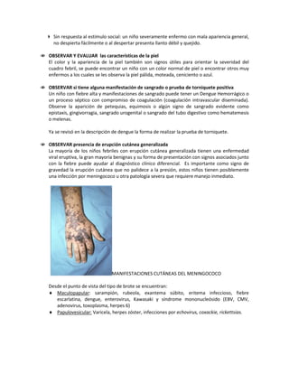  Sin respuesta al estímulo social: un niño severamente enfermo con mala apariencia general,
no despierta fácilmente o al despertar presenta llanto débil y quejido.
 OBSERVAR Y EVALUAR las características de la piel
El color y la apariencia de la piel también son signos útiles para orientar la severidad del
cuadro febril, se puede encontrar un niño con un color normal de piel o encontrar otros muy
enfermos a los cuales se les observa la piel pálida, moteada, ceniciento o azul.
 OBSERVAR si tiene alguna manifestación de sangrado o prueba de torniquete positiva
Un niño con fiebre alta y manifestaciones de sangrado puede tener un Dengue Hemorrágico o
un proceso séptico con compromiso de coagulación (coagulación intravascular diseminada).
Observe la aparición de petequias, equimosis o algún signo de sangrado evidente como
epistaxis, gingivorragia, sangrado urogenital o sangrado del tubo digestivo como hematemesis
o melenas.
Ya se revisó en la descripción de dengue la forma de realizar la prueba de torniquete.
 OBSERVAR presencia de erupción cutánea generalizada
La mayoría de los niños febriles con erupción cutánea generalizada tienen una enfermedad
viral eruptiva, la gran mayoría benignas y su forma de presentación con signos asociados junto
con la fiebre puede ayudar al diagnóstico clínico diferencial. Es importante como signo de
gravedad la erupción cutánea que no palidece a la presión, estos niños tienen posiblemente
una infección por meningococo u otra patología severa que requiere manejo inmediato.
MANIFESTACIONES CUTÁNEAS DEL MENINGOCOCO
Desde el punto de vista del tipo de brote se encuentran:
♦ Maculopapular
♦
: sarampión, rubeola, exantema súbito, eritema infeccioso, fiebre
escarlatina, dengue, enterovirus, Kawasaki y síndrome mononucleósido (EBV, CMV,
adenovirus, toxoplasma, herpes 6)
Papulovesicular: Varicela, herpes zóster, infecciones por echovirus, coxackie, rickettsias.
 