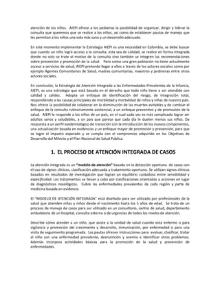 atención de los niños. AIEPI ofrece a los pediatras la posibilidad de organizar, dirigir y liderar la
consulta que queremos que se realice a los niños, así como de establecer pautas de manejo que
les permitan a los niños una vida más sana y un desarrollo adecuado.
En este momento implementar la Estrategia AIEPI es una necesidad en Colombia, se debe buscar
que cuando un niño logre acceso a la consulta, esta sea de calidad, se realice en forma integrada
donde no solo se trate el motivo de la consulta sino también se integren las recomendaciones
sobre prevención y promoción de la salud. Pero como una gran población no tiene actualmente
acceso a servicios de salud, AIEPI pretende llegar a ellos a través de los actores sociales como por
ejemplo Agentes Comunitarios de Salud, madres comunitarias, maestros y jardineras entre otros
actores sociales.
En conclusión, la Estrategia de Atención Integrada a las Enfermedades Prevalentes de la Infancia,
AIEPI, es una estrategia que está basada en el derecho que todo niño tiene a ser atendido con
calidad y calidez. Adopta un enfoque de identificación del riesgo, de integración total,
respondiendo a las causas principales de morbilidad y mortalidad de niños y niñas de nuestro país.
Nos ofrece la posibilidad de colaborar en la disminución de las muertes evitables y de cambiar el
enfoque de la consulta rutinariamente asistencial, a un enfoque preventivo y de promoción de la
salud. AIEPI le responde a los niños de un país, en el cual cada vez es más complicado lograr ser
adultos sanos y saludables, a un país que parece que cada día le duelen menos sus niños. Da
respuesta a un perfil epidemiológico de transición con la introducción de los nuevos componentes,
una actualización basada en evidencias y un enfoque mayor de promoción y prevención, para que
se logre el impacto esperado y se cumpla con el compromiso adquirido en los Objetivos de
Desarrollo del Milenio y el Plan Nacional de Salud Pública.
1. EL PROCESO DE ATENCIÓN INTEGRADA DE CASOS
La atención integrada es un “modelo de atención” basado en la detección oportuna de casos con
el uso de signos clínicos, clasificación adecuada y tratamiento oportuno. Se utilizan signos clínicos
basados en resultados de investigación que logran un equilibrio cuidadoso entre sensibilidad y
especificidad. Los tratamientos se llevan a cabo por clasificaciones orientadas a acciones en lugar
de diagnósticos nosológicos. Cubre las enfermedades prevalentes de cada región y parte de
medicina basada en evidencia
El “MODELO DE ATENCIÓN INTEGRADA” está diseñado para ser utilizado por profesionales de la
salud que atienden niñas y niños desde el nacimiento hasta los 5 años de edad. Se trata de un
proceso de manejo de casos para ser utilizado en un consultorio, centro de salud, departamento
ambulatorio de un hospital, consulta externa o de urgencias de todos los niveles de atención.
Describe cómo atender a un niño, que asiste a la unidad de salud cuando está enfermo o para
vigilancia y promoción del crecimiento y desarrollo, inmunización, por enfermedad o para una
visita de seguimiento programada. Las pautas ofrecen instrucciones para evaluar, clasificar, tratar
al niño con una enfermedad prevalente, desnutrición y anemia e identificar otros problemas.
Además incorpora actividades básicas para la promoción de la salud y prevención de
enfermedades.
 