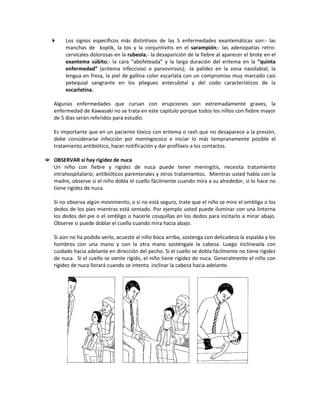  Los signos específicos más distintivos de las 5 enfermedades exantemáticas son:- las
manchas de koplik, la tos y la conjuntivitis en el sarampión;- las adenopatías retro-
cervicales dolorosas en la rubeola,- la desaparición de la fiebre al aparecer el brote en el
exantema súbito;- la cara “abofeteada” y la larga duración del eritema en la “quinta
enfermedad” (eritema infeccioso o parvovirosis); -la palidez en la zona nasolabial, la
lengua en fresa, la piel de gallina color escarlata con un compromiso muy marcado casi
petequial sangrante en los pliegues antecubital y del codo característicos de la
escarlatina.
Algunas enfermedades que cursan con erupciones son extremadamente graves, la
enfermedad de Kawasaki no se trata en este capítulo porque todos los niños con fiebre mayor
de 5 días serán referidos para estudio.
Es importante que en un paciente tóxico con eritema o rash que no desaparece a la presión,
debe considerarse infección por meningococo e iniciar lo más tempranamente posible el
tratamiento antibiótico, hacer notificación y dar profilaxis a los contactos.
 OBSERVAR si hay rigidez de nuca
Un niño con fiebre y rigidez de nuca puede tener meningitis, necesita tratamiento
intrahospitalario, antibióticos parenterales y otros tratamientos. Mientras usted habla con la
madre, observe si el niño dobla el cuello fácilmente cuando mira a su alrededor, si lo hace no
tiene rigidez de nuca.
Si no observa algún movimiento, o si no está seguro, trate que el niño se mire el ombligo o los
dedos de los pies mientras está sentado. Por ejemplo usted puede iluminar con una linterna
los dedos del pie o el ombligo o hacerle cosquillas en los dedos para incitarlo a mirar abajo.
Observe si puede doblar el cuello cuando mira hacia abajo.
Si aún no ha podido verlo, acueste al niño boca arriba, sostenga con delicadeza la espalda y los
hombros con una mano y con la otra mano sosténgale la cabeza. Luego inclínesela con
cuidado hacia adelante en dirección del pecho. Si el cuello se dobla fácilmente no tiene rigidez
de nuca. Si el cuello se siente rígido, el niño tiene rigidez de nuca. Generalmente el niño con
rigidez de nuca llorará cuando se intenta inclinar la cabeza hacia adelante.
 