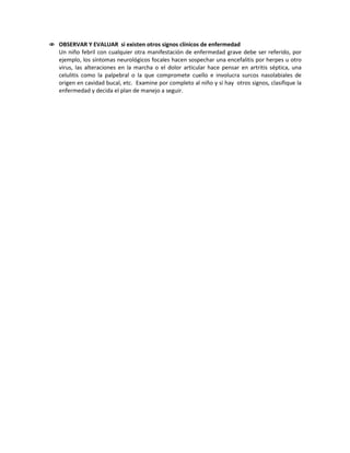  OBSERVAR Y EVALUAR si existen otros signos clínicos de enfermedad
Un niño febril con cualquier otra manifestación de enfermedad grave debe ser referido, por
ejemplo, los síntomas neurológicos focales hacen sospechar una encefalitis por herpes u otro
virus, las alteraciones en la marcha o el dolor articular hace pensar en artritis séptica, una
celulitis como la palpebral o la que compromete cuello e involucra surcos nasolabiales de
origen en cavidad bucal, etc. Examine por completo al niño y si hay otros signos, clasifique la
enfermedad y decida el plan de manejo a seguir.
 