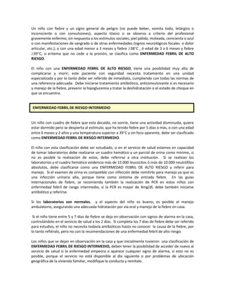 Un niño con fiebre y un signo general de peligro (no puede beber, vomita todo, letárgico o
inconsciente o con convulsiones); aspecto tóxico o se observa a criterio del profesional
gravemente enfermo; sin respuesta a los estímulos sociales; piel pálida, moteada, cenicienta o azul
o con manifestaciones de sangrado o de otras enfermedades (signos neurológicos focales o dolor
articular, etc.); o con una edad menor a 3 meses y fiebre ≥38°C , ó edad de 3 a 6 meses y fiebre
≥39°C, o eritema que no cede a la presión, se clasifica como ENFERMEDAD FEBRIL DE ALTO
RIESGO.
El niño con una ENFERMEDAD FEBRIL DE ALTO RIESGO, tiene una posibilidad muy alta de
complicarse y morir; este paciente con seguridad necesita tratamiento en una unidad
especializada y por lo tanto debe ser referido de inmediato, cumpliendo con todas las normas de
una referencia adecuada. Debe iniciarse tratamiento antibiótico, anticonvulsivante si es necesario
y manejo de la fiebre, prevenir la hipoglucemia y tratar la deshidratación o el estado de choque en
que se encuentra.
Un niño con cuadro de fiebre que esta decaído, no sonríe, tiene una actividad disminuida, quiere
estar dormido pero se despierta al estímulo; que ha tenido fiebre por 5 días o más, o con una edad
entre 6 meses y 2 años y una temperatura superior a 39°C y sin foco aparente, debe ser clasificado
como ENFERMEDAD FEBRIL DE RIESGO INTERMEDIO.
El niño con esta clasificación debe ser estudiado, si en el servicio de salud estamos en capacidad
de tomar laboratorios debe realizarse un cuadro hemático y un parcial de orina como mínimo, si
no es posible la realización de estos, debe referirse a otra institución. Si se realizan los
laboratorios y el cuadro hemático evidencia más de 15.000 leucocitos ó más de 10.000 neutrófilos
absolutos, debe clasificarse como una ENFERMEDAD FEBRIL DE ALTO RIESGO y referir para
manejo. Si el examen de orina es compatible con infección debe remitirlo para manejo ya que es
una infección urinaria alta, porque tiene como síntoma de entrada fiebre. En las guías
internacionales de fiebre, se recomienda también la realización de PCR en estos niños con
enfermedad febril de riesgo intermedio, si la PCR es mayor de 4mg/dl, debe también iniciarse
antibiótico y referirse.
Si los laboratorios son normales, y el aspecto del niño es bueno, es posible el manejo
ambulatorio, asegurando una adecuada hidratación por vía oral y manejo de la fiebre en casa.
Si el niño tiene entre 5 y 7 días de fiebre se deja en observación con signos de alarma en la casa,
controlándolo en el servicio de salud a los 2 días. Si completa los 7 días de fiebre debe ser referido
para estudios, el niño no necesita todavía antibióticos hasta no conocer la causa de la fiebre, por
lo tanto refiéralo, pero no con la recomendaciones de una enfermedad febril de alto riesgo.
Los niños que se dejan en observación en la casa y que inicialmente tuvieron una clasificación de
ENFERMEDAD FEBRIL DE RIESGO INTERMEDIO, deben tener la posibilidad de acceder de nuevo al
servicio de salud si la enfermedad empeora o aparece cualquier signo de alarma, si esto no es
posible, porque el servicio no está disponible al día siguiente o por problemas de ubicación
geográfica de la vivienda familiar, modifique la conducta y remítalo.
ENFERMEDAD FEBRIL DE RIESGO INTERMEDIO
 