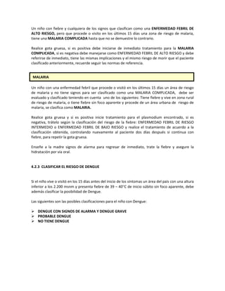 Un niño con fiebre y cualquiera de los signos que clasifican como una ENFERMEDAD FEBRIL DE
ALTO RIESGO, pero que procede o visito en los últimos 15 días una zona de riesgo de malaria,
tiene una MALARIA COMPLICADA hasta que no se demuestre lo contrario.
Realice gota gruesa, si es positiva debe iniciarse de inmediato tratamiento para la MALARIA
COMPLICADA, si es negativa debe manejarse como ENFERMEDAD FEBRIL DE ALTO RIESGO y debe
referirse de inmediato, tiene las mismas implicaciones y el mismo riesgo de morir que el paciente
clasificado anteriormente, recuerde seguir las normas de referencia.
Un niño con una enfermedad febril que procede o visitó en los últimos 15 días un área de riesgo
de malaria y no tiene signos para ser clasificado como una MALARIA COMPLICADA, debe ser
evaluado y clasificado teniendo en cuenta uno de los siguientes: Tiene fiebre y vive en zona rural
de riesgo de malaria, o tiene fiebre sin foco aparente y procede de un área urbana de riesgo de
malaria, se clasifica como MALARIA.
Realice gota gruesa y si es positiva inicie tratamiento para el plasmodium encontrado, si es
negativa, trátelo según la clasificación del riesgo de la fiebre: ENFERMEDAD FEBRIL DE RIESGO
INTERMEDIO o ENFERMEDAD FEBRIL DE BAJO RIESGO y realice el tratamiento de acuerdo a la
clasificación obtenida, controlando nuevamente al paciente dos días después si continua con
fiebre, para repetir la gota gruesa.
Enseñe a la madre signos de alarma para regresar de inmediato, trate la fiebre y asegure la
hidratación por vía oral.
4.2.3 CLASIFICAR EL RIESGO DE DENGUE
Si el niño vive o visitó en los 15 días antes del inicio de los síntomas un área del país con una altura
inferior a los 2.200 msnm y presenta fiebre de 39 – 40°C de inicio súbito sin foco aparente, debe
además clasificar la posibilidad de Dengue.
Las siguientes son las posibles clasificaciones para el niño con Dengue:
 DENGUE CON SIGNOS DE ALARMA Y DENGUE GRAVE
 PROBABLE DENGUE
 NO TIENE DENGUE
MALARIA
 