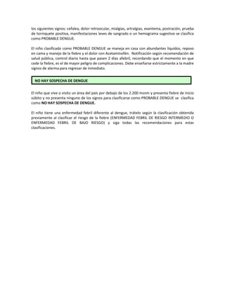 los siguientes signos: cefalea, dolor retroocular, mialgias, artralgias, exantema, postración, prueba
de torniquete positiva, manifestaciones leves de sangrado o un hemograma sugestivo se clasifica
como PROBABLE DENGUE.
El niño clasificado como PROBABLE DENGUE se maneja en casa con abundantes líquidos, reposo
en cama y manejo de la fiebre y el dolor con Acetaminofén. Notificación según recomendación de
salud pública, control diario hasta que pasen 2 días afebril, recordando que el momento en que
cede la fiebre, es el de mayor peligro de complicaciones. Debe enseñarse estrictamente a la madre
signos de alarma para regresar de inmediato.
El niño que vive o visito un área del país por debajo de los 2.200 msnm y presenta fiebre de inicio
súbito y no presenta ninguno de los signos para clasificarse como PROBABLE DENGUE se clasifica
como NO HAY SOSPECHA DE DENGUE.
El niño tiene una enfermedad febril diferente al dengue, trátelo según la clasificación obtenida
previamente al clasificar el riesgo de la fiebre (ENFERMEDAD FEBRIL DE RIESGO INTERMEDIO O
ENFERMEDAD FEBRIL DE BAJO RIESGO) y siga todas las recomendaciones para estas
clasificaciones.
NO HAY SOSPECHA DE DENGUE
 