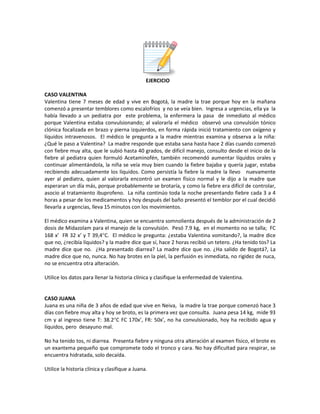 EJERCICIO
CASO VALENTINA
Valentina tiene 7 meses de edad y vive en Bogotá, la madre la trae porque hoy en la mañana
comenzó a presentar temblores como escalofríos y no se veía bien. Ingresa a urgencias, ella ya la
había llevado a un pediatra por este problema, la enfermera la pasa de inmediato al médico
porque Valentina estaba convulsionando; al valorarla el médico observó una convulsión tónico
clónica focalizada en brazo y pierna izquierdos, en forma rápida inició tratamiento con oxígeno y
líquidos intravenosos. El médico le pregunta a la madre mientras examina y observa a la niña:
¿Qué le paso a Valentina? La madre responde que estaba sana hasta hace 2 días cuando comenzó
con fiebre muy alta, que le subió hasta 40 grados, de difícil manejo, consulto desde el inicio de la
fiebre al pediatra quien formuló Acetaminofén, también recomendó aumentar líquidos orales y
continuar alimentándola, la niña se veía muy bien cuando la fiebre bajaba y quería jugar, estaba
recibiendo adecuadamente los líquidos. Como persistía la fiebre la madre la llevo nuevamente
ayer al pediatra, quien al valorarla encontró un examen físico normal y le dijo a la madre que
esperaran un día más, porque probablemente se brotaría, y como la fiebre era difícil de controlar,
asocio al tratamiento ibuprofeno. La niña continúo toda la noche presentando fiebre cada 3 a 4
horas a pesar de los medicamentos y hoy después del baño presentó el temblor por el cual decidió
llevarla a urgencias, lleva 15 minutos con los movimientos.
El médico examina a Valentina, quien se encuentra somnolienta después de la administración de 2
dosis de Midazolam para el manejo de la convulsión. Pesó 7.9 kg, en el momento no se talla; FC
168 x’ FR 32 x’ y T 39,4°C. El médico le pregunta: ¿estaba Valentina vomitando?, la madre dice
que no, ¿recibía líquidos? y la madre dice que sí, hace 2 horas recibió un tetero. ¿Ha tenido tos? La
madre dice que no. ¿Ha presentado diarrea? La madre dice que no. ¿Ha salido de Bogotá?, La
madre dice que no, nunca. No hay brotes en la piel, la perfusión es inmediata, no rigidez de nuca,
no se encuentra otra alteración.
Utilice los datos para llenar la historia clínica y clasifique la enfermedad de Valentina.
CASO JUANA
Juana es una niña de 3 años de edad que vive en Neiva, la madre la trae porque comenzó hace 3
días con fiebre muy alta y hoy se broto, es la primera vez que consulta. Juana pesa 14 kg, mide 93
cm y al ingreso tiene T: 38.2°C FC 170x’, FR: 50x’, no ha convulsionado, hoy ha recibido agua y
líquidos, pero desayuno mal.
No ha tenido tos, ni diarrea. Presenta fiebre y ninguna otra alteración al examen físico, el brote es
un exantema pequeño que compromete todo el tronco y cara. No hay dificultad para respirar, se
encuentra hidratada, solo decaída.
Utilice la historia clínica y clasifique a Juana.
 
