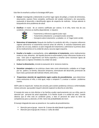 Este libro le enseñará a utilizar la Estrategia AIEPI para:
 Evaluar: Investigando y detectando en primer lugar signos de peligro, a través de entrevistas,
observación, examen físico completo, verificación del estado nutricional y de vacunación,
evaluando el desarrollo e identificando signos de sospecha de maltrato. Incluye además la
búsqueda de otros problemas de salud.
 Clasificar: A través de un sistema codificado por colores. Si el niño, tiene más de una
condición, entonces se clasifica dependiendo si requiere:
- Tratamiento y referencia urgente (color rojo)
- Tratamiento ambulatorio y consejería (color amarillo)
- Consejería sobre tratamiento y cuidados en el hogar (color verde).
 Determinar el tratamiento: Después de clasificar la condición del niño, si requiere referencia
urgente administrar el tratamiento esencial antes de referirlo. Si necesita tratamiento pero
puede irse a la casa, elaborar un plan integrado de tratamiento y administrar la primera dosis
de los medicamentos en la unidad de salud y vacunas según esquema.
 Enseñar a la madre o acompañante, cómo administrar el tratamiento, como medicamentos
orales en casa, alimentar, dar líquidos durante la enfermedad y tratar infecciones locales en la
casa. Citar para el seguimiento con fecha específica y enseñar cómo reconocer signos de
peligro para su regreso inmediato a la unidad de salud.
 Evaluar la alimentación, incluida la evaluación de la lactancia materna.
 Garantizar consejería en las prácticas claves tales como alimentación, cuidados en el hogar
por los padres y la familia, educación temprana, estimulación del desarrollo, promoción de
buen trato y prevención del maltrato infantil, entre otras.
 Proporcionar atención de seguimiento según cuadros de procedimientos para determinar
cómo evoluciona el niño, si está igual, mejor o empeoró 7 y evaluar si existen problemas
nuevos.
AIEPI cubre la mayoría de motivos de consulta, pero existen problemas crónicos o enfermedades
menos comunes que pueden requerir atención especial no descrita en este libro.
El manejo de casos es más efectivo si las familias acuden oportunamente con sus niños, para la
atención por personal de salud capacitado. Si la familia acude a la unidad de salud cuando
observa que el niño está en condición grave, o bien el personal de salud no tiene las
competencias para su atención, el niño tiene más probabilidades de morir.
El manejo integrado de casos se presenta en los cuadros de procedimientos:
 Atención para el grupo menor de 2 meses de edad (desde la gestación)
 Atención para el grupo de 2 meses a 5 años de edad.
 