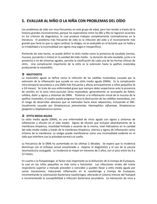 5. EVALUAR AL NIÑO O LA NIÑA CON PROBLEMAS DEL OÍDO
Los problemas de oído son muy frecuentes en este grupo de edad, pero han tenido a través de la
historia grandes inconvenientes, porque los especialistas entre los 80s y 90s no lograron acuerdos
en los criterios de diagnóstico, lo cual produce trabajos completamente contradictorios en la
literatura. El problema más frecuente de oído es la infección del oído y el inconveniente más
grande que tiene es que su signo cardinal, la otalgia, no es evaluable en el lactante que no habla y
la irritabilidad o la incomodidad son signos muy vagos e inespecíficos.
Partiendo de este hecho, se puede definir la otitis media como la presencia de exudado (seroso,
mucoso, purulento o mixto) en la cavidad del oído medio. La duración de este exudado, junto a la
presencia o no de síntomas agudos, permite la clasificación de cada una de las formas clínicas de
otitis. Una complicación importante de la otitis es la extensión hasta la apófisis mastoidea
produciendo la mastoiditis.
 MASTOIDITIS
La mastoiditis aguda se define como la infección de las celdillas mastoideas causada por la
extensión de la inflamación que sucede en una otitis media aguda (OMA). Es la complicación
intra-temporal secundaria a una OMA más frecuente y afecta principalmente a niños pequeños (6
a 24 meses). Se trata de una enfermedad grave que siempre debe sospecharse ante la presencia
de celulitis en la zona retro-auricular (área mastoidea); generalmente se acompaña de fiebre,
cefalea, dolor y signos y síntomas de OMA. Posterior a la inflamación inicial de la mucosa de la
apófisis mastoides, el cuadro puede progresar hacia la destrucción de las celdillas mastoideas, con
el riesgo de desarrollar abscesos que se extiendan hacía áreas adyacentes, incluyendo el SNC.
Usualmente causada por Streptococcus pneumoniae, Haemophilus influenzae, Streptococcus
pyogenes y Staphylococcus aureus.
 OTITIS MEDIA AGUDA
La otitis media aguda (OMA), es una enfermedad de inicio agudo con signos y síntomas de
inflamación y efusión en el oído medio. Signos de efusión que incluyen abombamiento de la
membrana timpánica, movilidad limitada o ausente de la misma, nivel hidroaéreo en la cavidad
del oído medio visible a través de la membrana timpánica, otorrea y signos de inflamación como
eritema de la membrana. La otalgia puede manifestarse como una incomodidad evidente en el
oído que interfiere con la actividad normal y el sueño.
La frecuencia de la OMA ha aumentado en las últimas 2 décadas. Se espera que la incidencia
disminuya con el enfoque actual encaminado a mejorar el diagnóstico y el uso de la vacuna
neumocóccica conjugada. La incidencia es mayor en menores de 2 años, con el pico entre los 6 y
12 meses.
En cuanto a la fisiopatología: el factor más importante es la disfunción de la trompa de Eustaquio,
la cual en los niños pequeños es más corta y horizontal. Las infecciones virales del tracto
respiratorio superior a menudo preceden o coinciden y pueden llevar a otitis media aguda por
varios mecanismos: Induciendo inflamación en la nasofaringe y trompa de Eustaquio;
incrementando la colonización bacteriana nasofaríngea; alterando el sistema inmune del huésped
e incrementando la susceptibilidad a infección bacteriana secundaria. La interacción de virus y
 