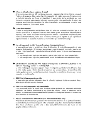  ¿Tiene el niño o la niña un problema de oído?
Si la madre responde que NO, escriba su respuesta y siga con el próximo síntoma principal,
Problema de garganta. Sólo evalúe el problema de oído si la madre responde afirmativamente
o si el niño consulta por fiebre o irritabilidad, Ya que dentro de las entidades que más
frecuente- mente se presenta con fiebre en nuestro medio están las infección de oído o de
garganta, así el niño no refiera dolor de oído ,si tiene fiebre se debe evaluar el mismo para
confirmar o descarta Otitis media aguda
 ¿Tiene dolor de oído?
El dolor de oído puede indicar que el niño tiene una infección, la evidencia muestra que es el
síntoma principal en el diagnóstico de una otitis media aguda. El dolor de oído siempre es
intenso y suele alterar la actividad normal y el sueño del niño. Los lactantes pequeños que no
hablan se tornan irritables, lloran todo el tiempo, disminuyen la ingesta, lo que sugiere que
algo les molesta, en ocasiones muestran la incomodidad que sienten en la oreja.
 ¿Le está supurando el oído? En caso afirmativo: ¿Hace cuánto tiempo?
La supuración del oído es también un signo de infección. Si ha tenido supuración de oído
pregunte desde cuándo. Dé tiempo a la madre para recordar cuando comenzó a supurar por
el oído. Usted clasificará y tratará el problema del oído según el tiempo que haya estado
supurando:
♦ Un oído que haya supurado por 14 días o más se trata como una otitis media crónica
♦ Un oído que haya supurado por menos de 14 días se trata como una otitis media aguda.
 ¿Ha tenido más episodios de otitis media? Si la respuesta es afirmativa: ¿Cuántos en los
últimos 6 meses? ¿y cuántos en el último año?
La otitis media aguda recurrente requiere mayor investigación y un tratamiento diferente al de
la otitis media aguda. El niño deberá ser valorado por un especialista. Se considera otitis
media aguda recurrente cuando ha presentado 3 episodios en los últimos 6 meses y/o 4 o más
episodios en el último año.
 OBSERVAR si hay supuración de oído
La supuración que sale del oído es un signo de infección, incluso si el niño ya no siente dolor.
Mire dentro del oído para ver si supura.
 OBSERVAR si el tímpano esta rojo y abombado
En la otoscopia directa el único signo de otitis media aguda es una membrana timpánica
abombada (se observa prominente) y roja (como en llamas). Cuando la membrana no se
observa así, debería realizarse una neumatoscopia en la cual se puede verificar la disminución
de la movilidad de la membrana.
 PALPAR para determinar si hay inflamación dolorosa detrás de la oreja
Palpe detrás de ambas orejas y decida si hay tumefacción dolorosa de la apófisis mastoidea.
En los lactantes, la tumefacción puede estar arriba de la oreja. Para clasificar como mastoiditis
debe haber tumefacción y dolor y no se debe confundir la inflamación del hueso con los
ganglios linfáticos inflamados.
 